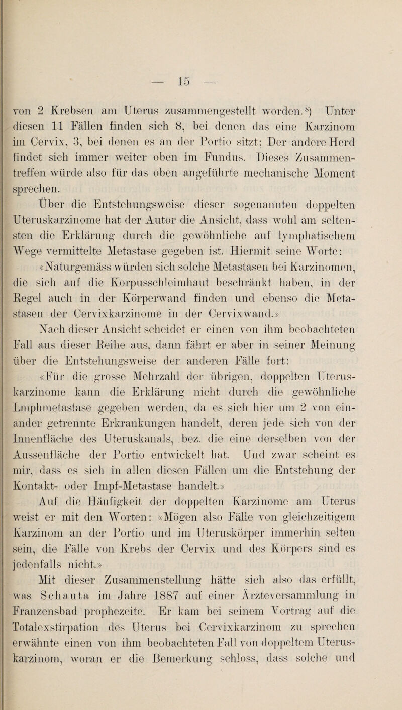 von 2 Krebsen am Uterus zusammen gestellt worden.8) Unter diesen 11 Fällen finden sich 8, bei denen das eine Karzinom im Cervix, 3, bei denen es an der Portio sitzt; Der andere Herd findet sich immer weiter oben im Fundus. Dieses Zusammen¬ treffen würde also für das oben angeführte mechanische Moment sprechen. Über die Entstehungsweise dieser sogenannten doppelten Uteruskarzinome hat der Autor die Ansicht, dass wohl am selten¬ sten die Erklärung durch die gewöhnliche auf lymphatischem Wege vermittelte Metastase gegeben ist. Hiermit seine Worte: «Naturgemäss würden sich solche Metastasen bei Karzinomen, die sich auf die Korpusschleimhaut beschränkt haben, in der Regel auch in der Körperwand finden und ebenso die Meta¬ stasen der Cervixkarzinome in der Cervixwand.» Nach dieser Ansicht scheidet er einen von ihm beobachteten Fall aus dieser Reihe aus, dann fährt er aber in seiner Meinung über die Entstehungsweise der anderen Fälle fort: «Für die grosse Mehrzahl der übrigen, doppelten Uterus¬ karzinome kann die Erklärung nicht durch die gewöhnliche Lmphmetastase gegeben werden, da es sich hier um 2 von ein¬ ander getrennte Erkrankungen handelt, deren jede sich von der Innenfläche des Uteruskanals, bez. die eine derselben von der Aussenfläche der Portio entwickelt hat. Und zwar scheint es mir, dass es sich in allen diesen Fällen um die Entstehung der Kontakt- oder Impf-Metastase handelt.» Auf die Häufigkeit der doppelten Karzinome am Uterus weist er mit den Worten: «Mögen also Fälle von gleichzeitigem Karzinom an der Portio und im Uteruskörper immerhin selten sein, die Fälle von Krebs der Cervix und des Körpers sind es jedenfalls nicht» Mit dieser Zusammenstellung hätte sich also das erfüllt, was Schauta im Jahre 1887 auf einer Ärzte Versammlung in Franzensbad prophezeite. Er kam bei seinem Vortrag auf die Totalexstirpation des Uterus bei Cervixkarzinom zu sprechen erwähnte einen von ihm beobachteten Fall von doppeltem Uterus¬ karzinom, woran er die Bemerkung schloss, dass solche und