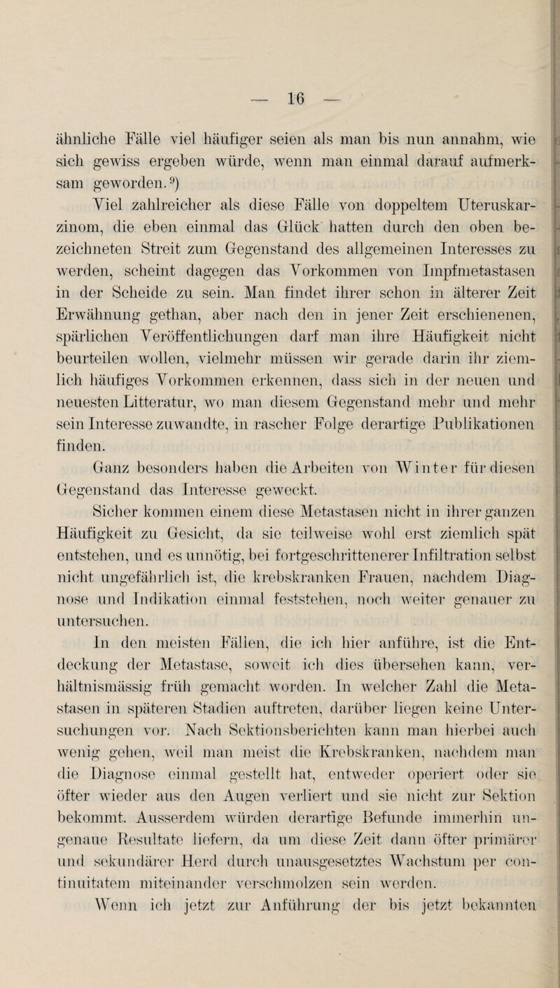 ähnliche Fälle viel häufiger seien als man bis nun annahm, wie sich gewiss ergeben würde, wenn man einmal darauf aufmerk¬ sam geworden.9) Yiel zahlreicher als diese Fälle von doppeltem Uteruskar¬ zinom, die eben einmal das Glück hatten durch den oben be- zeichneten Streit zum Gegenstand des allgemeinen Interesses zu werden, scheint dagegen das Vorkommen yon Impfmetastasen in der Scheide zu sein. Man findet ihrer schon in älterer Zeit Erwähnung gethan, aber nach den in jener Zeit erschienenen, spärlichen Veröffentlichungen darf man ihre Häufigkeit nicht beurteilen wollen, vielmehr müssen wir gerade darin ihr ziem¬ lich häufiges Vorkommen erkennen, dass sich in der neuen und neuesten Litteratur, wo man diesem Gegenstand mehr und mehr sein Interesse zuwandte, in rascher Folge derartige Publikationen finden. Ganz besonders haben die Arbeiten von Winter für diesen Gegenstand das Interesse geweckt. Sicher kommen einem diese Metastasen nicht in ihrer ganzen Häufigkeit zu Gesicht, da sie teilweise wohl erst ziemlich spät entstehen, und es unnötig, bei fortgeschrittenerer Infiltration selbst nicht ungefährlich ist, die krebskranken Frauen, nachdem Diag¬ nose und Indikation einmal feststehen, noch weiter genauer zu untersuchen. In den meisten Fällen, die ich hier anführe, ist die Ent¬ deckung der Metastase, soweit ich dies übersehen kann, ver¬ hältnismässig früh gemacht worden. In welcher Zahl die Meta¬ stasen in späteren Stadien auftreten, darüber liegen keine Unter¬ suchungen vor. Nach Sektionsberichten kann man hierbei auch wenig gehen, weil man meist die Krebskranken, nachdem man die Diagnose einmal gestellt hat, entweder operiert oder sie öfter wieder aus den Augen verliert und sie nicht zur Sektion bekommt. Ausserdem würden derartige Befunde immerhin un¬ genaue Resultate liefern, da um diese Zeit dann öfter primärer und sekundärer Herd durch unausgesetztes Wachstum per con- tinuitatem miteinander verschmolzen sein werden. Wenn ich jetzt zur Anführung der bis jetzt bekannten