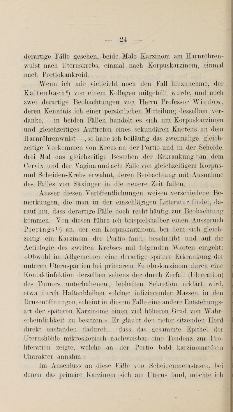 derartige Fälle gesehen, beide Male Karzinom am Harnröhren¬ wulst nach Uteruskrebs, einmal nach Korpuskarzinom, einmal nach Portiokankroid. Wenn ich mir vielleicht noch den Fall hinzunehme, der Kaltenbach6) von einem Kollegen mitgeteilt Wurde, und noch zwei derartige Beobachtungen von Herrn Professor Wiedow, deren Kenntnis ich einer persönlichen Mitteilung desselben ver¬ danke,— in beiden Fällen handelt es sich um Korpuskarzinom und gleichzeitiges Auftreten eines sekundären Knotens an dem Harnröhrenwulst —, so habe ich beiläufig das zweimalige, gleich¬ zeitige Vorkommen von Krebs an der Portio und in der Scheide, drei Mal das gleichzeitige Bestehen der Erkrankung an dem Cervix und der Vagina und acht Fälle von gleichzeitigem Korpus- und Sch ei den-Krebs erwähnt, deren Beobachtung mit Ausnahme des Falles von Säxinger in die neuere Zeit fallen Ausser diesen Veröffentlichungen weisen verschiedene Be¬ merkungen, die man in der einschlägigen Litteratur findet, da¬ rauf hin, dass derartige Fälle doch recht häufig zur Beobachtung kommen. Von diesen führe ich beispielshalber einen Ausspruch Pie rings11) an, der ein Korpuskarzinom, bei dem sich gleich¬ zeitig ein Karzinom der Portio fand, beschreibt und auf die Aetiologie des zweiten Krebses mit folgenden Worten eingeht: «Obwohl im Allgemeinen eine derartige spätere Erkrankung der unteren Uteruspartien bei primärem Funduskarzinom durch eine Kontaktinfektion derselben seitens der durch Zerfall (Ulceration) des Tumors unterhaltenen, lebhaften Sekretion erklärt wird, etwa durch Haftenbleiben solcher infizierender Massen in den Drüsenöffnungen, scheint in diesem Falle eine andere Entstehungs¬ art der späteren Karzinome einen viel höheren Grad von Wahr¬ scheinlichkeit zu besitzen.» Er glaubt den tiefer sitzenden Herd direkt enstanden dadurch, «dass das gesannnte Epithel der Uterushöhle mikroskopisch nachweisbar eine Tendenz zur Pro¬ liferation zeigte, welche an der Portio bald karzinomatösen Charakter annahm.» Im Anschluss an diese Fälle von Scheidenmetastasen, bei denen das primäre Karzinom sich am Uterus fand, möchte ich