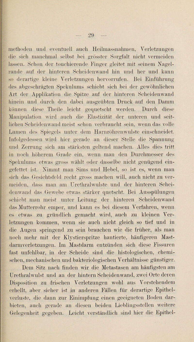 methoclen und eventuell auch Heilmassnahmen, Verletzungen die sich manchmal selbst bei grösster Sorgfalt nicht vermeiden lassen. Schon der touchierende Finger gleitet mit seinem Nagel¬ rande auf der hinteren Scheidenwand hin und her und kann so derartige kleine Verletzungen hervorrufen. Bei Einführung des abgeschrägten Spekulums schiebt sicli bei der gewöhnlichen Art der Applikation die Spitze auf der hinteren Scheidenwand hinein und durch den dabei ausgeübten Druck auf den Damm können diese Theile leicht gequetscht werden. Durch diese Manipulation wird auch die Elastizität der unteren und seit¬ lichen Scheidenwand meist schon verbraucht sein, wenn das volle Lumen des Spiegels unter dem Harnröhren wulste einschneidet. Infolgedessen wird hier gerade an dieser Stelle die Spannung und Zerrung sich am stärksten geltend machen. Alles dies tritt in noch höherem Grade ein, wenn man den Durchmesser des Spekulums etwas gross wählt oder dasselbe nicht genügend ein¬ gefettet ist. Nimmt man Sims und Hebel, so ist es, wenn man sich das Gesichtsfeld recht gross machen will, auch nicht zu ver¬ meiden, dass man am Urethral wulste und der hinteren Schei¬ denwand das Gewebe etwas stärker quetscht. Bei Ausspülungen schiebt man meist unter Leitung der hinteren Scheidenwand das Mutterrohr empor, und kann es bei diesem Verfahren, wenn es etwas zu gründlich gemacht wird, auch zu kleinen Ver¬ letzungen kommen, wenn sie auch nicht gleich so tief und in die Augen springend zu sein brauchen wie die früher, als man noch mehr mit der Klystierspritze hantierte, häufigeren Mast¬ darmverletzungen. Im Mastdarm entzünden sich diese Fissuren fast unfehlbar, in der Scheide sind die histologischen, chemi¬ schen, mechanischen und bakteriologischen Verhältnisse günstiger. Dem Sitz nach finden wir die Metastasen am häufigsten am Urethralwulst und an der hintern Scheidenwand, zwei Orte deren Disposition zu frischen Verletzungen wohl aus Vorstehendem erhellt, aber sicher ist in anderen Fällen für derartige Epithel¬ verluste, die dann zur Einimpfung einen geeigneten Boden dar¬ bieten, auch gerade an diesen beiden Lieblingsstellen weitere Gelegenheit gegeben. Leicht verständlich sind hier die Epithel-