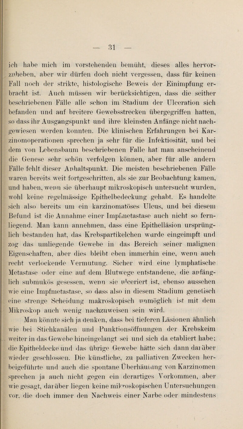 ich habe mich im vorstehenden bemüht, dieses alles hervor¬ zuheben, aber wir dürfen doch nicht vergessen, dass für keinen Fall noch der strikte, histologische Beweis der Einimpfung er¬ bracht ist. Auch müssen wir berücksichtigen, dass die seither beschriebenen Fälle alle schon im Stadium der Ulceration sich befanden und auf breitere Ge websstrecken übergegriffen hatten, so dass ihr Ausgangspunkt und ihre kleinsten Anfänge nicht nach¬ gewiesen werden konnten. Die klinischen Erfahrungen bei Kar¬ zinomoperationen sprechen ja sehr für die Infektiosität, und bei dem von Lebensbaum beschriebenen Falle hat man anscheinend die Genese sehr schön verfolgen können, aber für alle andern Fälle fehlt dieser Anhaltspunkt. Die meisten beschriebenen Fälle waren bereits weit fortgeschritten, als sie zur Beobachtung kamen, und haben, wenn sie überhaupt mikroskopisch untersucht wurden, wohl keine regelmässige Epithelbedeckung gehabt. Es handelte sich also bereits um ein karzinomatöses Ulcus, und bei diesem Befund ist die Annahme einer Impfmetastase auch nicht so fern¬ liegend. Man kann annehmen, dass eine Epithelläsion ursprüng¬ lich bestanden hat, das Krebspartikelchen wurde eingeimpft und zog das umliegende Gewebe in das Bereich seiner malignen Eigenschaften, aber dies bleibt eben immerhin eine, wenn auch recht verlockende Vermutung. Sicher wird eine lymphatische Metastase oder eine auf dem Blutwege entstandene, die anfäng¬ lich submukös gesessen, wenn sie n'ceriert ist, ebenso aussehen wie eine Impfmetastase, so dass also in diesem Stadium genetisch eine strenge Scheidung makroskopisch unmöglich ist mit dem Mikroskop auch wenig nachzuweisen sein wird. Man könnte sich ja denken, dass bei tieferen Läsionen ähnlich wie bei Stichkanälen und Punktionsöffnungen der Krebskeim weiter in das Gewebe hineingelangt sei und sich da etabliert habe; die Epitheldecke und das übrige Gewebe hätte sich dann darüber wieder geschlossen. Die künstliche, zu palliativen Zwecken her¬ beigeführte und auch die spontane Überhäufung von Karzinomen sprechen ja auch nicht gegen ein derartiges Vorkommen, aber wie gesagt, darüber liegen keine mikroskopischen Untersuchungen vor. die doch immer den Nachweis einer Narbe oder mindestens