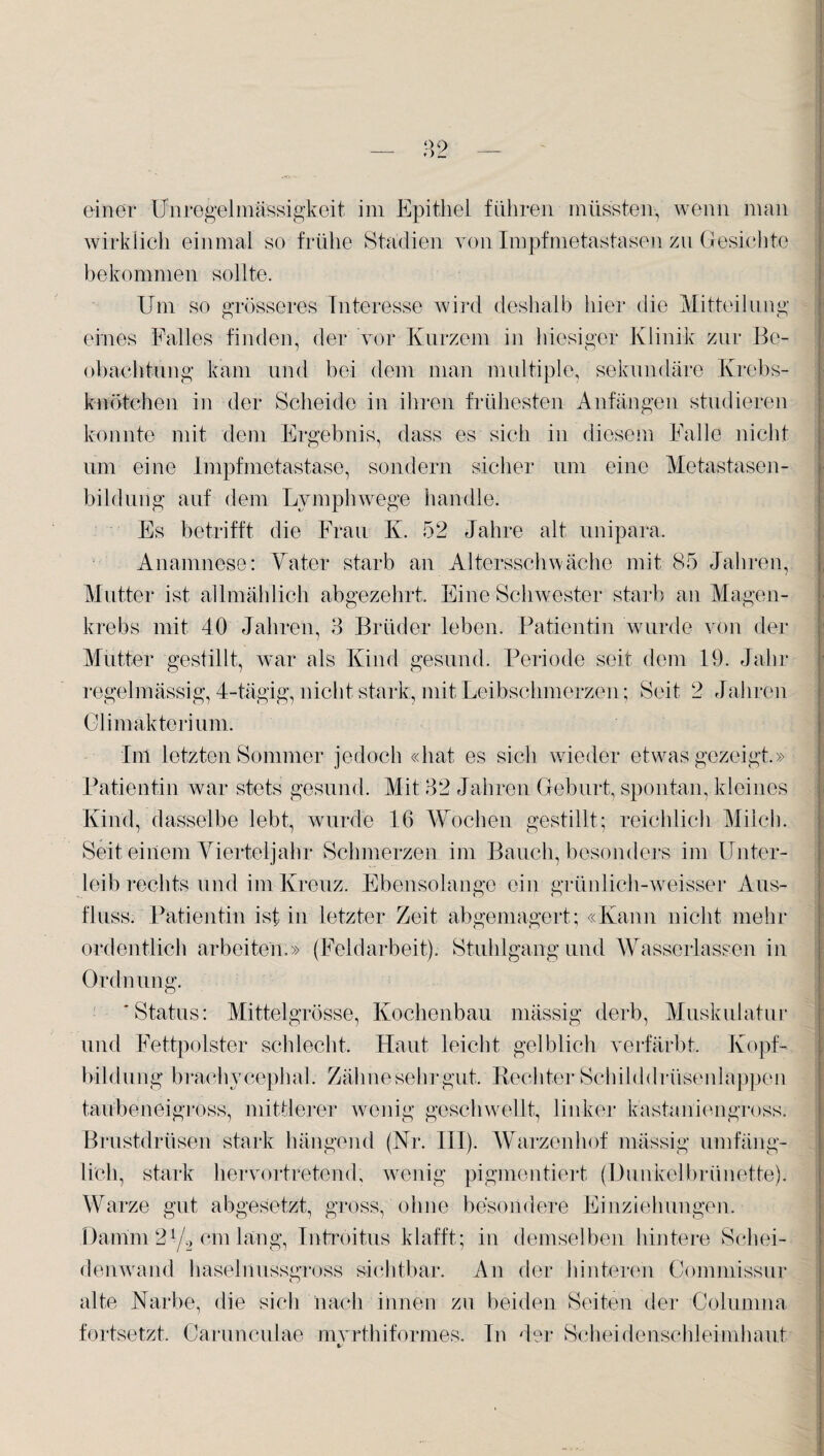 einer Unregelmässigkeit im Epithel führen müssten, wenn man wirklich einmal so frühe Stadien von Impfmetastasen zu Gesichte bekommen sollte. Um so grösseres Interesse wird deshalb hier die Mitteilung eines Falles finden, der vor Kurzem in hiesiger Klinik zur Be¬ obachtung kam und bei dem man multiple, sekundäre Krebs¬ knötchen in der Scheide in ihren frühesten Anfängen studieren konnte mit dem Ergebnis, dass es sich in diesem Falle nicht um eine Impfmetastase, sondern sicher um eine Metastasen¬ bildung auf dem Lymphwege handle. Es betrifft die Frau K. 52 Jahre alt unipara. Anamnese: Tater starb an Altersschwäche mit 85 Jahren, Mutter ist allmählich abgezehrt. Eine Schwester starb an Magen¬ krebs mit 40 Jahren, 3 Brüder leben. Patientin wurde von der Mutter gestillt, war als Kind gesund. Periode seit dem 19. Jahr regelmässig, 4-tägig, nicht stark, mit Leibschmerzen; Seit 2 Jahren Climakterium. Im letzten Sommer jedoch «hat es sich wieder etwas gezeigt» Patientin Avar stets gesund. Mit'32 Jahren Geburt, spontan, kleines Kind, dasselbe lebt, wurde 16 Wochen gestillt; reichlich Milch. Seit einem Vierteljahr Schmerzen im Bauch, besonders im Unter¬ leib rechts und im Kreuz. Ebensolange ein grünlich-weisser Aus¬ fluss. Patientin ist in letzter Zeit abgemagert; «Kann nicht mehr ordentlich arbeiten.» (Feldarbeit). Stuhlgang und Wasserlassen in Ordnung. 'Status: Mittelgrösse, Kochenbau mässig derb, Muskulatur und Fettpolster schlecht. Haut leicht gelblich verfärbt, Kopf¬ bildung braehycephal. Zähne sehr gut. Rechter Schilddrüsenlappen taübeneigross, mittlerer wenig geschwellt, linker kastaniengross. Brustdrüsen stark hängend (Nr. III). Warzenhof mässig umfäng¬ lich, stark hervortretend, wenig pigmentiert (Dunkelbrünette). Warze gut abgesetzt, gross, ohne besondere Einziehungen. Datum 2f/2 cm lang, Introitus klafft; in demselben hintere Schei¬ denwand haselnussgross sichtbar. An der hinteren Commissur alte Narbe, die sich nach innen zu beiden Seiten der Colunma fortsetzt. Carunculae mvrthiformes. In der Scheidenschleimhaut