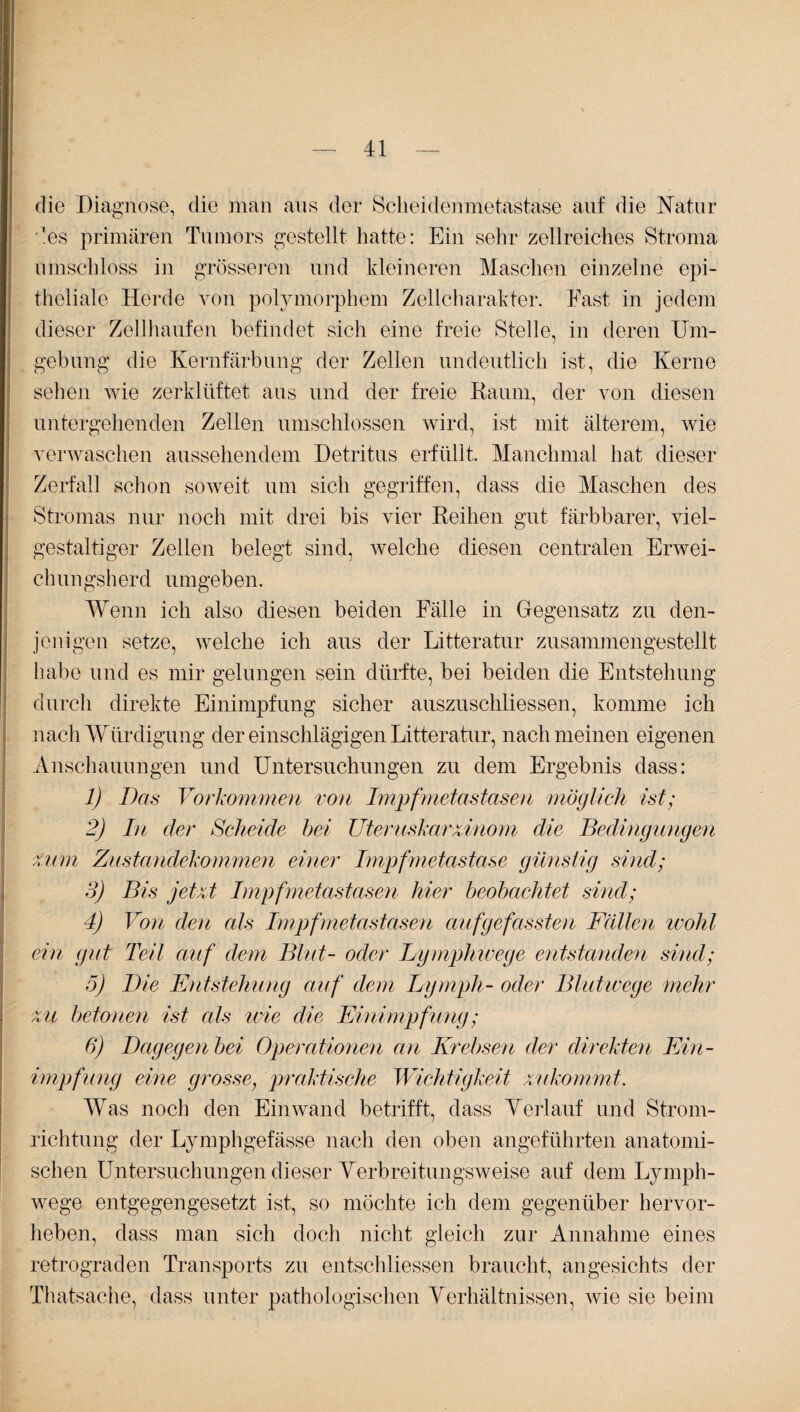 die Diagnose, die man ans der Scheidenmetastase auf die Natur '.lös primären Tumors gestellt hatte: Ein sehr zellreiches Stroma umschloss in grösseren und kleineren Maschen einzelne epi¬ theliale Herde von polymorphem Zellcharakter. East in jedem dieser Zellhaufen befindet sich eine freie Stelle, in deren Um¬ gebung die Kernfärbung der Zellen undeutlich ist, die Kerne sehen wie zerklüftet aus und der freie Raum, der von diesen untergehenden Zellen umschlossen wird, ist mit älterem, wie verwaschen aussehendem Detritus erfüllt. Manchmal hat dieser Zerfall schon soweit um sich gegriffen, dass die Maschen des Stromas nur noch mit drei bis vier Reihen gut färbbarer, viel¬ gestaltiger Zellen belegt sind, welche diesen centralen Erwei¬ chungsherd umgeben. Wenn ich also diesen beiden Fälle in Gegensatz zu den¬ jenigen setze, welche ich aus der Litteratur zusammengestellt habe und es mir gelungen sein dürfte, bei beiden die Entstehung durch direkte Einimpfung sicher auszuschliessen, komme ich nach Würdigung der einschlägigen Litteratur, nach meinen eigenen Anschauungen und Untersuchungen zu dem Ergebnis dass: 1) Das Vorkommen von Impfmetastasen möglich ist; 2) In der Scheide bei Uteruskarzinom die Bedingungen zum Zustandekommen einer Impfmetastase günstig sind; 3) Bis jetzt Impfmetastasen hier beobachtet sind; 4) Von den als Impfmetastasen auf ge fassten Fällen wohl ein gut Teil auf dem Blut- oder Lymphwege entstanden sind; 5) Die Entstehung auf dem Ly mph- oder Blutwege mehr zu betonen ist cds wie die Einimpfung; 6) Dagegen bei Operationen an Krebsen der direkten Ein¬ impfung eine grosse, praktische Wichtigkeit xukommt. Was noch den Ein wand betrifft, dass Verlauf und Strom¬ richtung der Lymphgefässe nach den oben angeführten anatomi¬ schen Untersuchungen dieser Verbreitungsweise auf dem Lymph¬ wege entgegengesetzt ist, so möchte ich dem gegenüber hervor¬ heben, dass man sich doch nicht gleich zur Annahme eines retrograden Transports zu entschliessen braucht, angesichts der Thatsache, dass unter pathologischen Verhältnissen, wie sie beim