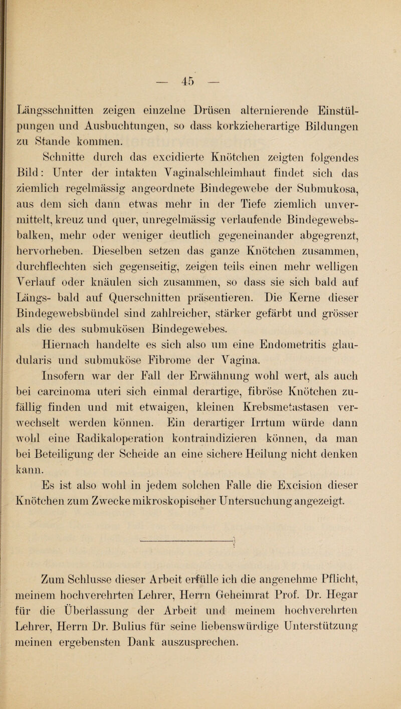 Längsschnitten zeigen einzelne Drüsen alternierende Einstül¬ pungen und Ausbuchtungen, so dass korkzieherartige Bildungen zu Stande kommen. Schnitte durch das excidierte Knötchen zeigten folgendes Bild: Unter der intakten Vaginalschleimhaut findet sich das ziemlich regelmässig angeordnete Bindegewebe der Submukosa, aus dem sich dann etwas mehr in der Tiefe ziemlich unver¬ mittelt, kreuz und quer, unregelmässig verlaufende Bindegewebs- balken, mehr oder weniger deutlich gegeneinander ab gegrenzt, hervorheben. Dieselben setzen das ganze Knötchen zusammen, durchflechten sich gegenseitig, zeigen teils einen mehr welligen Verlauf oder knäulen sich zusammen, so dass sie sich bald auf Längs- bald auf Querschnitten präsentieren. Die Kerne dieser Bindege'websbündel sind zahlreicher, stärker gefärbt und grösser als die des submukösen Bindegewebes. Hiernach handelte es sich also um eine Endometritis glau- dularis und submuköse Fibrome der Vagina. Insofern war der Fall der Erwähnung wohl wert, als auch bei carcinoma uteri sich einmal derartige, fibröse Knötchen zu¬ fällig finden und mit etwaigen, kleinen Krebsmetastasen ver¬ wechselt werden können. Ein derartiger Irrtum würde dann wohl eine Radikaloperation kontraindizieren können, da man bei Beteiligung der Scheide an eine sichere Heilung nicht denken kann. Es ist also wohl in jedem solchen Falle die Excision dieser Knötchen zum Zwecke mikroskopischer Untersuchung angezeigt. -- Zum Schlüsse dieser Arbeit erfülle ich die angenehme Pflicht, meinem hochverehrten Lehrer, Herrn Geheimrat Prof. Dr. Hegar für die Überlassung der Arbeit und meinem hochverehrten Lehrer, Herrn Dr. Bulius für seine liebenswürdige Unterstützung meinen ergebensten Dank auszusprechen.