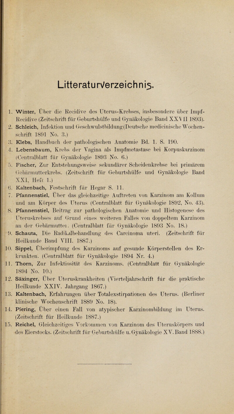 Litteratu n/erzeich n rt 1. Winter, Über die Recidive des Uterus-Krebses, insbesondere über Impf- Recidive (Zeitschrift für Geburtshülfe und Gynäkologie Band XXV 11 1893). 2. Schleich, Infektion und Geschwulstbildung (Deutsche medicinische Wochen¬ schrift 1891 No. 3.) 3. Klebs, Handbuch der pathologischen Anatomie Bd. 1. S. 190. 4. Lebensbaum, Krebs der Vagina als Impfmetastase bei Korpuskarzinom (Centralblatt für Gynäkologie 1893 No. 6.) 5. Fischer, Zur Entstehungsweise sekundärer Scheidenkrebse bei primärem Gebärmutterkrebs. (Zeitschrift für Geburtshülfe und Gynäkologie Band XXI, Heft 1.) 6. Kaltenbach, Festschrift für Hegar S. 11. 7. Pfannenstiel, Über das gleichzeitige Auftreten von Karzinom am Kollum und am Körper des Uterus (Centralblatt für Gynäkologie 1892, No. 43). 8. Pfannenstiel, Beitrag zur pathologischen Anatomie und Histogenese des Uteruskrebses auf Grund eines weiteren Falles von doppeltem Karzinom an der Gebärmuttei. (Centralblatt für Gynäkologie 1893 No. 18.) 9. Schauta, Die Radikalbehandlung des Carcinoma uteri. (Zeitschrift für Heilkunde Band VIII. 1887.) 10. Sippel, Überimpfung des Karzinoms auf gesimde Körperstellen des Er¬ krankten. (Centralblatt für Gynäkologie 1894 Nr. 4.) 11. Thorn, Zur Infektiosität des Karzinoms. (Cehtralblatt für Gynäkologie 1894 No. 10.) 12. Säxinger, Über Uteruskrankheiten (Vierteljahrschrift für die praktische Heilkunde XXIV. Jahrgang 1867.) 13. Kaltenbach, Erfahrungen über Totalexstirpationen des Uterus. (Berliner klinische Wochenschrift 1889 No. 18). 14. Piering, Über einen Fall von atypischer Karzinombildung im Uterus. (Zeitschrift für Heilkunde 1887.) 15. Reichel, Gleichzeitiges Vorkommen von Karzinom des Uteruskörpers und des Eierstocks. (Zeitschrift für Geburtshülfe u. Gynäkologie XV.Band 1888.)