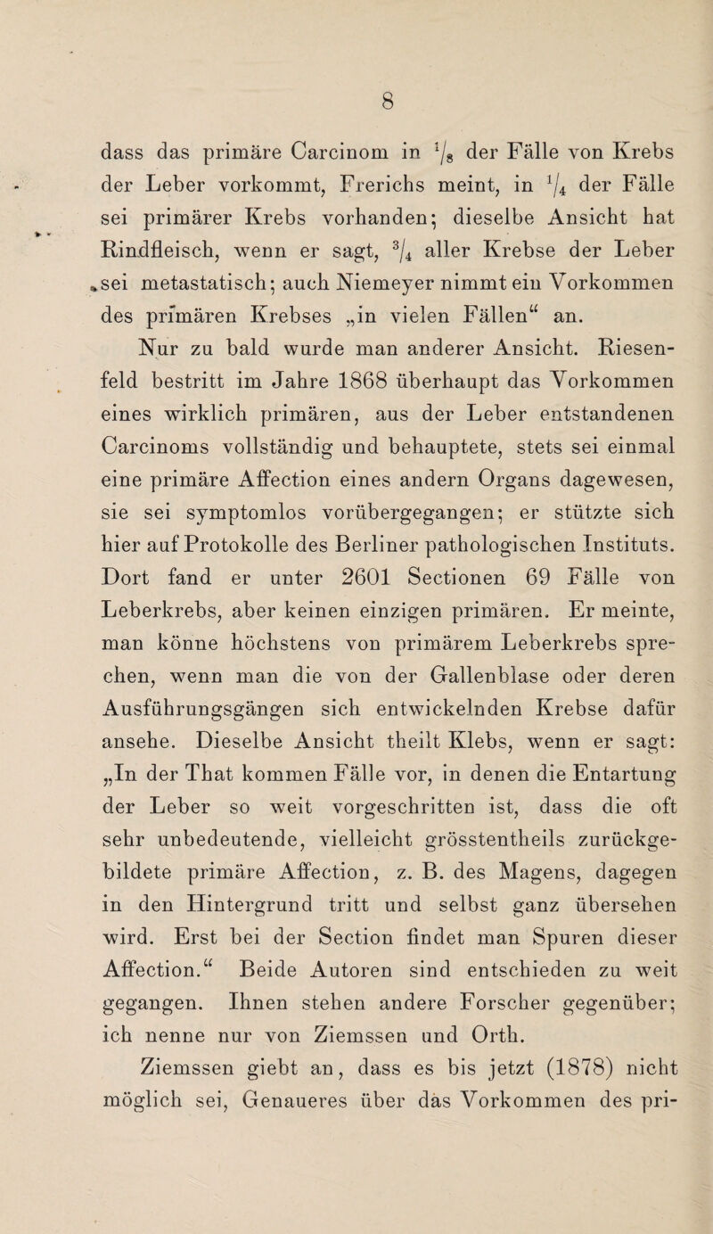 dass das primäre Carcinom in ljs der Fälle von Krebs der Leber vorkommt, Frerichs meint, in x/4 der Fälle sei primärer Krebs vorhanden; dieselbe Ansicht hat Rindfleisch, wenn er sagt, 3/4 aller Krebse der Leber *sei metastatisch; auch Niemeyer nimmt ein Vorkommen des primären Krebses „in vielen Fällen“ an. Nur zu bald wurde man anderer Ansicht. Riesen¬ feld bestritt im Jahre 1868 überhaupt das Vorkommen eines wirklich primären, aus der Leber entstandenen Carcinoms vollständig und behauptete, stets sei einmal eine primäre Affection eines andern Organs dagewesen, sie sei symptomlos vorübergegangen; er stützte sich hier auf Protokolle des Berliner pathologischen Instituts. Dort fand er unter 2601 Sectionen 69 Fälle von Leberkrebs, aber keinen einzigen primären. Er meinte, man könne höchstens von primärem Leberkrebs spre¬ chen, wenn man die von der Gallenblase oder deren Ausführungsgängen sich entwickelnden Krebse dafür ansehe. Dieselbe Ansicht theilt Klebs, wenn er sagt: „In der That kommen Fälle vor, in denen die Entartung der Leber so weit vorgeschritten ist, dass die oft sehr unbedeutende, vielleicht grösstentheils zurückge¬ bildete primäre Affection, z. B. des Magens, dagegen in den Hintergrund tritt und selbst ganz übersehen wird. Erst bei der Section findet man Spuren dieser Affection.“ Beide Autoren sind entschieden zu weit gegangen. Ihnen stehen andere Forscher gegenüber; ich nenne nur von Ziemssen und Orth. Ziemssen giebt an, dass es bis jetzt (1878) nicht möglich sei, Genaueres über das Vorkommen des pri-