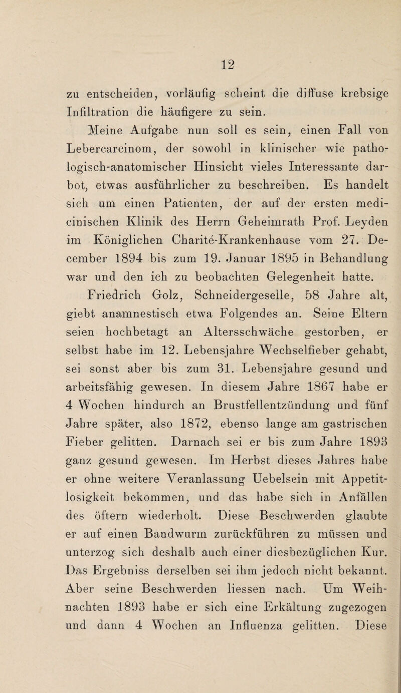 zu entscheiden, vorläufig scheint die diffuse krebsige Infiltration die häufigere zu sein. Meine Aufgabe nun soll es sein, einen Fall von Lebercarcinom, der sowohl in klinischer wie patho¬ logisch-anatomischer Hinsicht vieles Interessante dar¬ bot, etwas ausführlicher zu beschreiben. Es handelt sich um einen Patienten, der auf der ersten medi- cinischen Klinik des Herrn Geheimrath Prof. Leyden im Königlichen Charite-Krankenhause vom 27. De- cember 1894 bis zum 19. Januar 1895 in Behandlung war und den ich zu beobachten Gelegenheit hatte. Friedrich Golz, Schneidergeselle, 58 Jahre alt, giebt anamnestisch etwa Folgendes an. Seine Eltern seien hochbetagt an Altersschwäche gestorben, er selbst habe im 12. Lebensjahre Wechselfieber gehabt, sei sonst aber bis zum 31. Lebensjahre gesund und arbeitsfähig gewesen. In diesem Jahre 1867 habe er 4 Wochen hindurch an Brustfellentzündung und fünf Jahre später, also 1872, ebenso lauge am gastrischen Fieber gelitten. Darnach sei er bis zum Jahre 1893 ganz gesund gewesen. Im Herbst dieses Jahres habe er ohne weitere Veranlassung Uebelsein mit Appetit¬ losigkeit bekommen, und das habe sich in Anfällen des öftern wiederholt. Diese Beschwerden glaubte er auf einen Bandwurm zurückführen zu müssen und unterzog sich deshalb auch einer diesbezüglichen Kur. Das Ergebniss derselben sei ihm jedoch nicht bekannt. Aber seine Beschwerden liessen nach. Um Weih¬ nachten 1893 habe er sich eine Erkältung zugezogen und dann 4 Wochen an Influenza gelitten. Diese