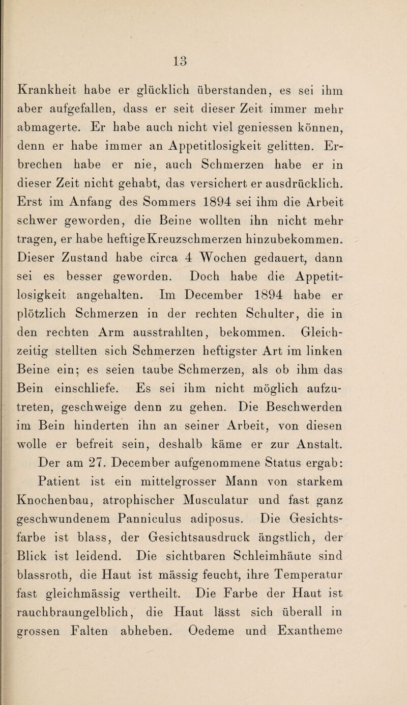 Krankheit habe er glücklich überstanden, es sei ihm aber aufgefallen, dass er seit dieser Zeit immer mehr abmagerte. Er habe auch nicht viel geniessen können, denn er habe immer an Appetitlosigkeit gelitten. Er¬ brechen habe er nie, auch Schmerzen habe er in dieser Zeit nicht gehabt, das versichert er ausdrücklich. Erst im Anfang des Sommers 1894 sei ihm die Arbeit schwer geworden, die Beine wollten ihn nicht mehr tragen, er habe heftige Kreuzschmerzen hinzubekommen. Dieser Zustand habe circa 4 Wochen gedauert, dann sei es besser geworden. Doch habe die Appetit¬ losigkeit angehalten. Im December 1894 habe er plötzlich Schmerzen in der rechten Schulter, die in den rechten Arm ausstrahlten, bekommen. Gleich¬ zeitig stellten sich Schmerzen heftigster Art im linken Beine ein; es seien taube Schmerzen, als ob ihm das Bein einschliefe. Es sei ihm nicht möglich aufzu¬ treten, geschweige denn zu gehen. Die Beschwerden im Bein hinderten ihn an seiner Arbeit, von diesen wolle er befreit sein, deshalb käme er zur Anstalt. Der am 27. December aufgenommene Status ergab: Patient ist ein mittelgrosser Mann von starkem Knochenbau, atrophischer Musculatur und fast ganz geschwundenem Panniculus adiposus. Die Gesichts¬ farbe ist blass, der Gesichtsausdruck ängstlich, der Blick ist leidend. Die sichtbaren Schleimhäute sind blassroth, die Haut ist mässig feucht, ihre Temperatur fast gleichmässig vertheilt. Die Farbe der Haut ist rauchbraungelblich, die Haut lässt sich überall in grossen Falten abheben. Oedeme und Exantheme