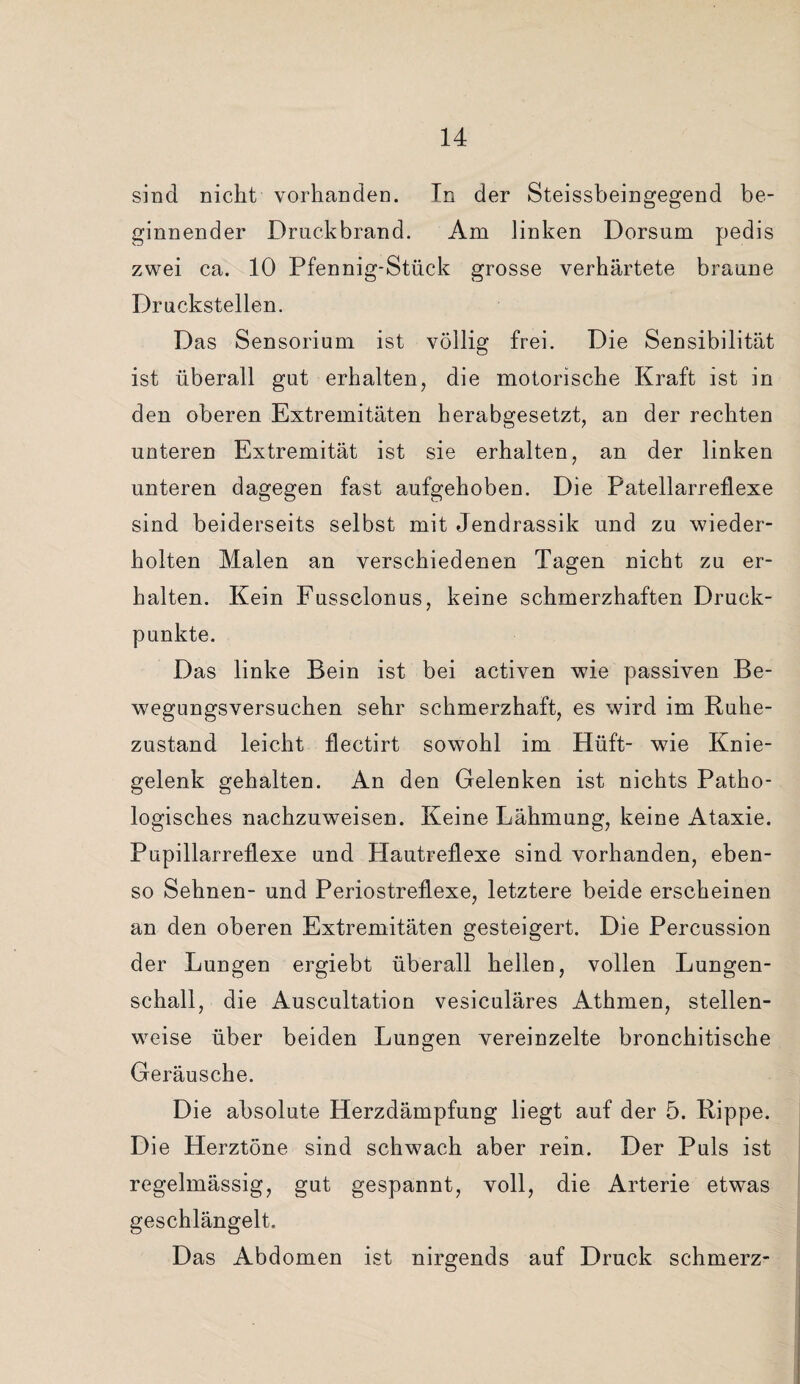 sind nicht vorhanden. Tn der Steissbeingegend be¬ ginnender Druckbrand. Am linken Dorsum pedis zwei ca. 10 Pfennig-Stück grosse verhärtete braune Druckstellen. Das Sensorium ist völlig frei. Die Sensibilität ist überall gut erhalten, die motorische Kraft ist in den oberen Extremitäten herabgesetzt, an der rechten unteren Extremität ist sie erhalten, an der linken unteren dagegen fast aufgehoben. Die Patellarreflexe sind beiderseits selbst mit Jendrassik und zu wieder¬ holten Malen an verschiedenen Tagen nicht zu er¬ halten. Kein Fussclonus, keine schmerzhaften Druck¬ punkte. Das linke Bein ist bei activen wie passiven Be¬ wegungsversuchen sehr schmerzhaft, es wird im Ruhe¬ zustand leicht flectirt sowohl im Hüft- wie Knie¬ gelenk gehalten. An den Gelenken ist nichts Patho¬ logisches nachzuweisen. Keine Lähmung, keine Ataxie. Pupillarreflexe und Hautreflexe sind vorhanden, eben¬ so Sehnen- und Periostreflexe, letztere beide erscheinen an den oberen Extremitäten gesteigert. Die Percussion der Lungen ergiebt überall hellen, vollen Lungen¬ schall, die Auscultation vesiculäres Athmen, stellen¬ weise über beiden Lungen vereinzelte bronchitische Geräusche. Die absolute Herzdämpfung liegt auf der 5. Rippe. Die Herztöne sind schwach aber rein. Der Puls ist regelmässig, gut gespannt, voll, die Arterie etwas geschlängelt. Das Abdomen ist nirgends auf Druck schmerz-