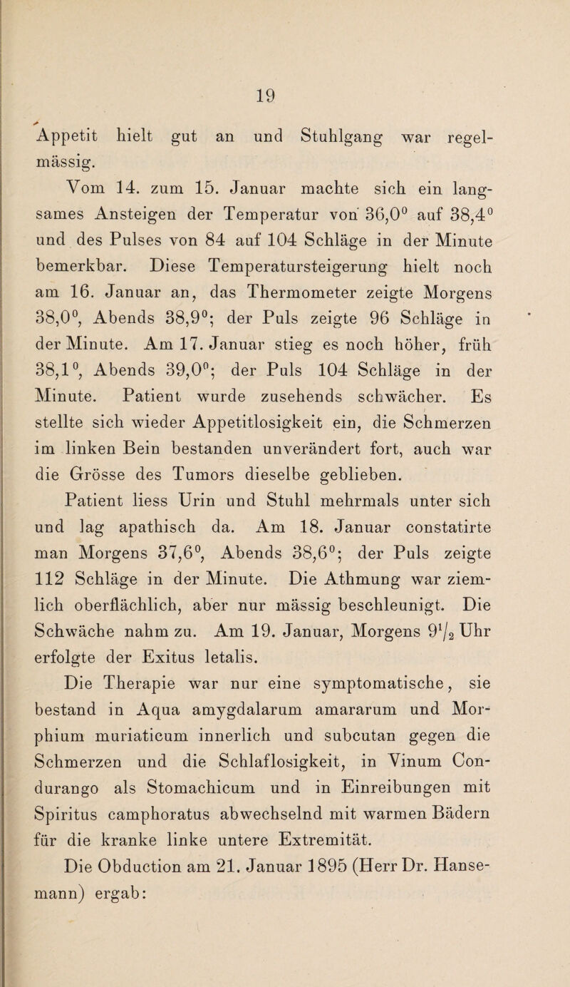 Appetit hielt gut an und Stuhlgang war regel¬ mässig. Vom 14. zum 15. Januar machte sich ein lang¬ sames Ansteigen der Temperatur von 36,0° auf 38,4° und des Pulses von 84 auf 104 Schläge in der Minute bemerkbar. Diese Temperatursteigerung hielt noch am 16. Januar an, das Thermometer zeigte Morgens 38,0°, Abends 38,9°; der Puls zeigte 96 Schläge in der Minute. Am 17. Januar stieg es noch höher, früh 38,1°, Abends 39,0°; der Puls 104 Schläge in der Minute. Patient wurde zusehends schwächer. Es stellte sich wieder Appetitlosigkeit ein, die Schmerzen im linken Bein bestanden unverändert fort, auch war die Grösse des Tumors dieselbe geblieben. Patient liess Urin und Stuhl mehrmals unter sich und lag apathisch da. Am 18. Januar constatirte man Morgens 37,6°, Abends 38,6°; der Puls zeigte 112 Schläge in der Minute. Die Athmung war ziem¬ lich oberflächlich, aber nur mässig beschleunigt. Die Schwäche nahm zu. Am 19. Januar, Morgens 91/2 Uhr erfolgte der Exitus letalis. Die Therapie war nur eine symptomatische, sie bestand in Aqua amygdalarum amararum und Mor¬ phium muriaticum innerlich und subcutan gegen die Schmerzen und die Schlaflosigkeit, in Vinum Con- durango als Stomachicum und in Einreibungen mit Spiritus camphoratus abwechselnd mit warmen Bädern für die kranke linke untere Extremität. Die Obduction am 21. Januar 1895 (HerrDr. Hanse¬ mann) ergab: