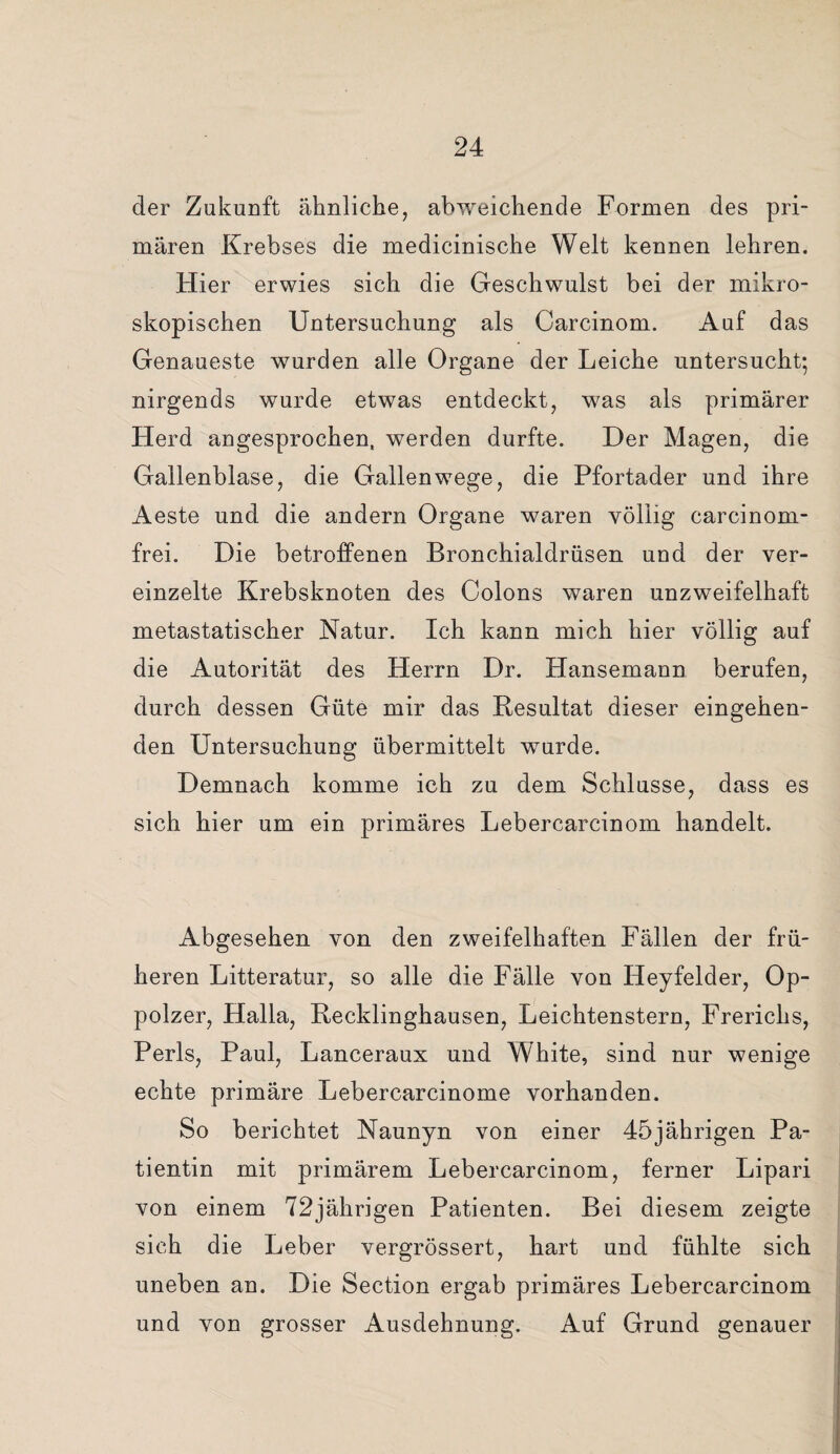 der Zukunft ähnliche, abweichende Formen des pri¬ mären Krebses die medicinische Welt kennen lehren. Hier erwies sich die Geschwulst bei der mikro¬ skopischen Untersuchung als Carcinom. Auf das Genaueste wurden alle Organe der Leiche untersucht; nirgends wurde etwas entdeckt, was als primärer Herd angesprochen, werden durfte. Der Magen, die Gallenblase, die Gallenwege, die Pfortader und ihre Aeste und die andern Organe waren völlig carcinom- frei. Die betroffenen Bronchialdrüsen und der ver¬ einzelte Krebsknoten, des Colons waren unzweifelhaft metastatischer Natur. Ich kann mich hier völlig auf die Autorität des Herrn Dr. Hansemann berufen, durch dessen Güte mir das Kesultat dieser eingehen¬ den Untersuchung übermittelt wurde. Demnach komme ich zu dem Schlüsse, dass es sich hier um ein primäres Lebercarcinom handelt. Abgesehen von den zweifelhaften Fällen der frü¬ heren Litteratur, so alle die Fälle von Heyfelder, Op¬ polzer, Halla, Recklinghausen, Leichtenstern, Frerichs, Perls, Paul, Lanceraux und W'hite, sind nur wenige echte primäre Lebercarcinome vorhanden. So berichtet Naunyn von einer 45jährigen Pa¬ tientin mit primärem Lebercarcinom, ferner Lipari von einem 72jährigen Patienten. Bei diesem zeigte sich die Leber vergrössert, hart und fühlte sich uneben an. Die Section ergab primäres Lebercarcinom und von grosser Ausdehnung. Auf Grund genauer