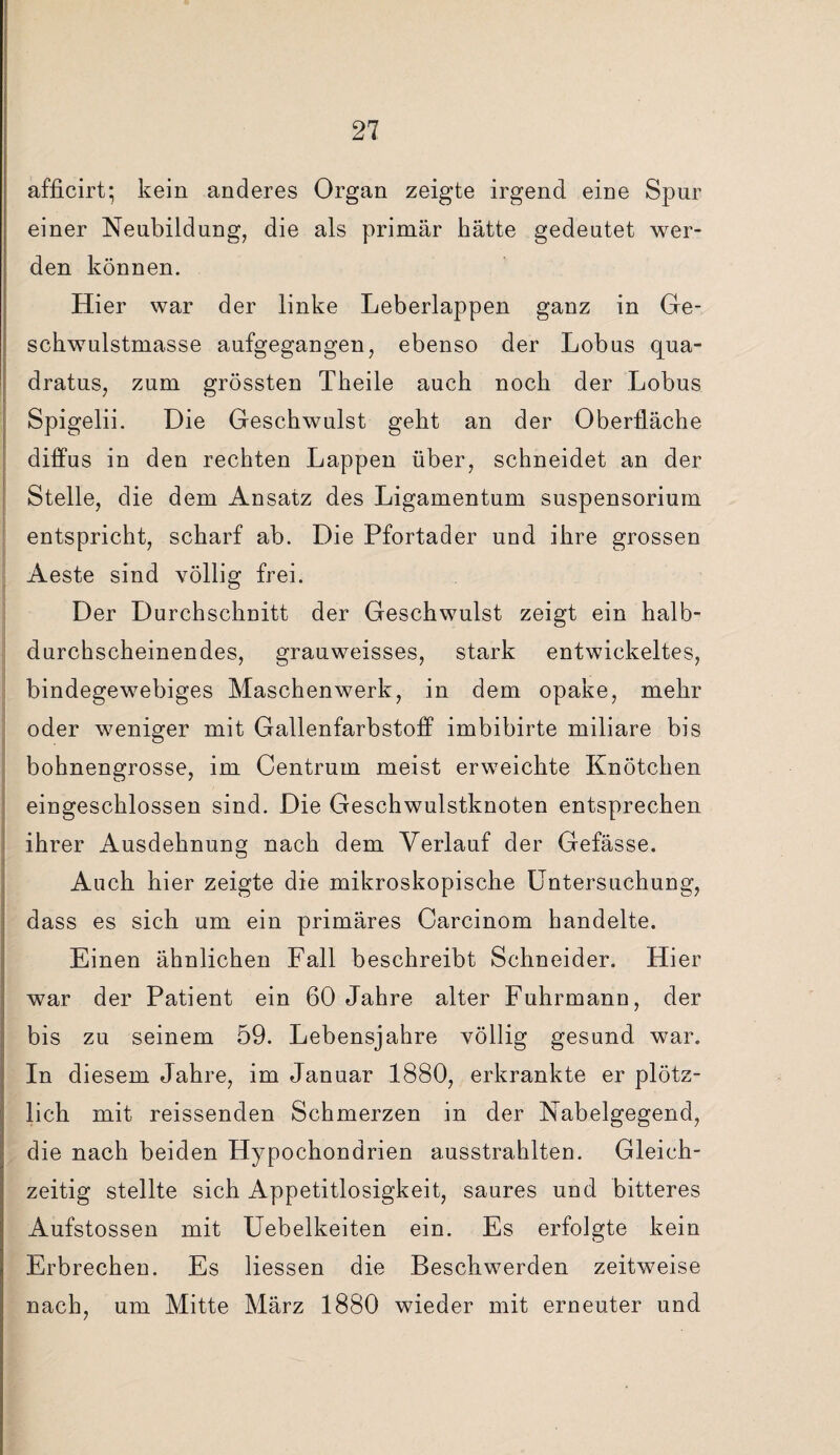 afficirt; kein anderes Organ zeigte irgend eine Spur einer Neubildung, die als primär hätte gedeutet wer¬ den können. Hier war der linke Leberlappen ganz in Ge¬ schwulstmasse aufgegangen, ebenso der Lobus qua- dratus, zum grössten Theile auch noch der Lobus Spigelii. Die Geschwulst geht an der Oberfläche diffus in den rechten Lappen über, schneidet an der Stelle, die dem Ansatz des Ligamentum Suspensorium entspricht, scharf ab. Die Pfortader und ihre grossen Aeste sind völlig frei. Der Durchschnitt der Geschwulst zeigt ein halb¬ durchscheinendes, grauweisses, stark entwickeltes, bindegewebiges Maschenwerk, in dem opake, mehr oder weniger mit Gallenfarbstoff imbibirte miliare bis bohnengrosse, im Centrum meist erweichte Knötchen eingeschlossen sind. Die Geschwulstknoten entsprechen ihrer Ausdehnung nach dem Verlauf der Gefässe. Auch hier zeigte die mikroskopische Untersuchung, dass es sich um ein primäres Carcinom handelte. Einen ähnlichen Fall beschreibt Schneider. Hier war der Patient ein 60 Jahre alter Fuhrmann, der bis zu seinem 59. Lebensjahre völlig gesund war. In diesem Jahre, im Januar 1880, erkrankte er plötz¬ lich mit reissenden Schmerzen in der Nabelgegend, die nach beiden Hypochondrien ausstrahlten. Gleich¬ zeitig stellte sich Appetitlosigkeit, saures und bitteres Aufstossen mit Uebelkeiten ein. Es erfolgte kein Erbrechen. Es Hessen die Beschwerden zeitweise nach, um Mitte März 1880 wieder mit erneuter und