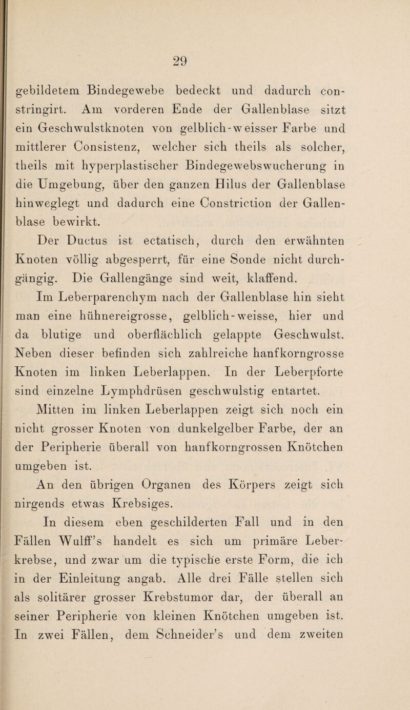 gebildetem Bindegewebe bedeckt und dadurch con- stringirt. Am vorderen Ende der Gallenblase sitzt ein Geschwulstknoten von gelblich-weisser Farbe und mittlerer Consistenz, welcher sich theils als solcher, theils mit hyperplastischer Bindegewebswucherung in die Umgebung, über den ganzen Hilus der Gallenblase hinweglegt und dadurch eine Constriction der Gallen¬ blase bewirkt. Der Ductus ist ectatisch, durch den erwähnten Knoten völlig abgesperrt, für eine Sonde nicht durch¬ gängig. Die Gallengänge sind weit, klaffend. Im Leberparenchym nach der Gallenblase hin sieht man eine hühnereigrosse, gelblich-weisse, hier und da blutige und oberflächlich gelappte Geschwulst. Neben dieser befinden sich zahlreiche hanfkorngrosse Knoten im linken Leberlappen. In der Leberpforte sind einzelne Lymphdrüsen geschwulstig entartet. Mitten im linken Leberlappen zeigt sich noch ein nicht grosser Knoten von dunkelgelber Farbe, der an der Peripherie überall von hanfkorngrossen Knötchen umgeben ist. An den übrigen Organen des Körpers zeigt sich nirgends etwas Krebsiges. In diesem eben geschilderten Fall und in den Fällen Wulff’s handelt es sich um primäre Leber¬ krebse, und zwar um die typische erste Form, die ich in der Einleitung angab. Alle drei Fälle stellen sich als solitärer grosser Krebstumor dar, der überall an seiner Peripherie von kleinen Knötchen umgeben ist. In zwei Fällen, dem Schneider’s und dem zweiten