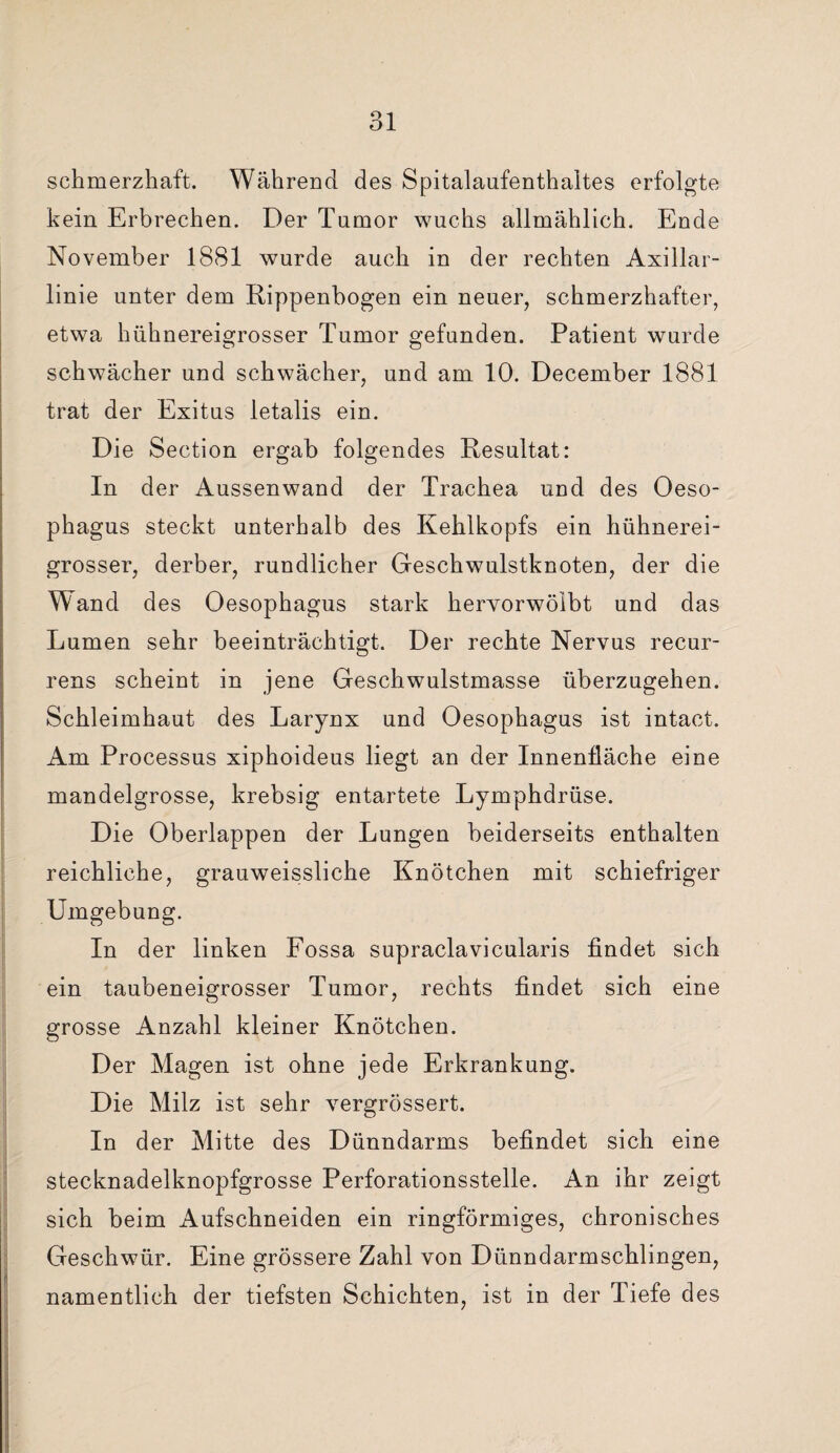 schmerzhaft. Während des Spitalaufenthaltes erfolgte kein Erbrechen. Der Tumor wuchs allmählich. Ende November 1881 wurde auch in der rechten Axillar¬ linie unter dem Rippenbogen ein neuer, schmerzhafter, etwa hühnereigrosser Tumor gefunden. Patient wurde schwächer und schwächer, und am 10. December 1881 trat der Exitus letalis ein. Die Section ergab folgendes Resultat: In der Aussenwand der Trachea und des Oeso¬ phagus steckt unterhalb des Kehlkopfs ein hühnerei¬ grosser, derber, rundlicher Geschwulstknoten, der die Wand des Oesophagus stark hervorwölbt und das Lumen sehr beeinträchtigt. Der rechte Nervus recur¬ rens scheint in jene Geschwulstmasse überzugehen. Schleimhaut des Larynx und Oesophagus ist intact. Am Processus xiphoideus liegt an der Innenfläche eine mandelgrosse, krebsig entartete Lymphdrüse. Die Oberlappen der Lungen beiderseits enthalten reichliche, grauweissliche Knötchen mit schiefriger Umgebung. In der linken Fossa supraclavicularis findet sich ein taubeneigrosser Tumor, rechts findet sich eine grosse Anzahl kleiner Knötchen. Der Magen ist ohne jede Erkrankung. Die Milz ist sehr vergrössert. In der Mitte des Dünndarms befindet sich eine stecknadelknopfgrosse Perforationsstelle. An ihr zeigt sich beim Aufschneiden ein ringförmiges, chronisches Geschwür. Eine grössere Zahl von Dünndarmschlingen, namentlich der tiefsten Schichten, ist in der Tiefe des