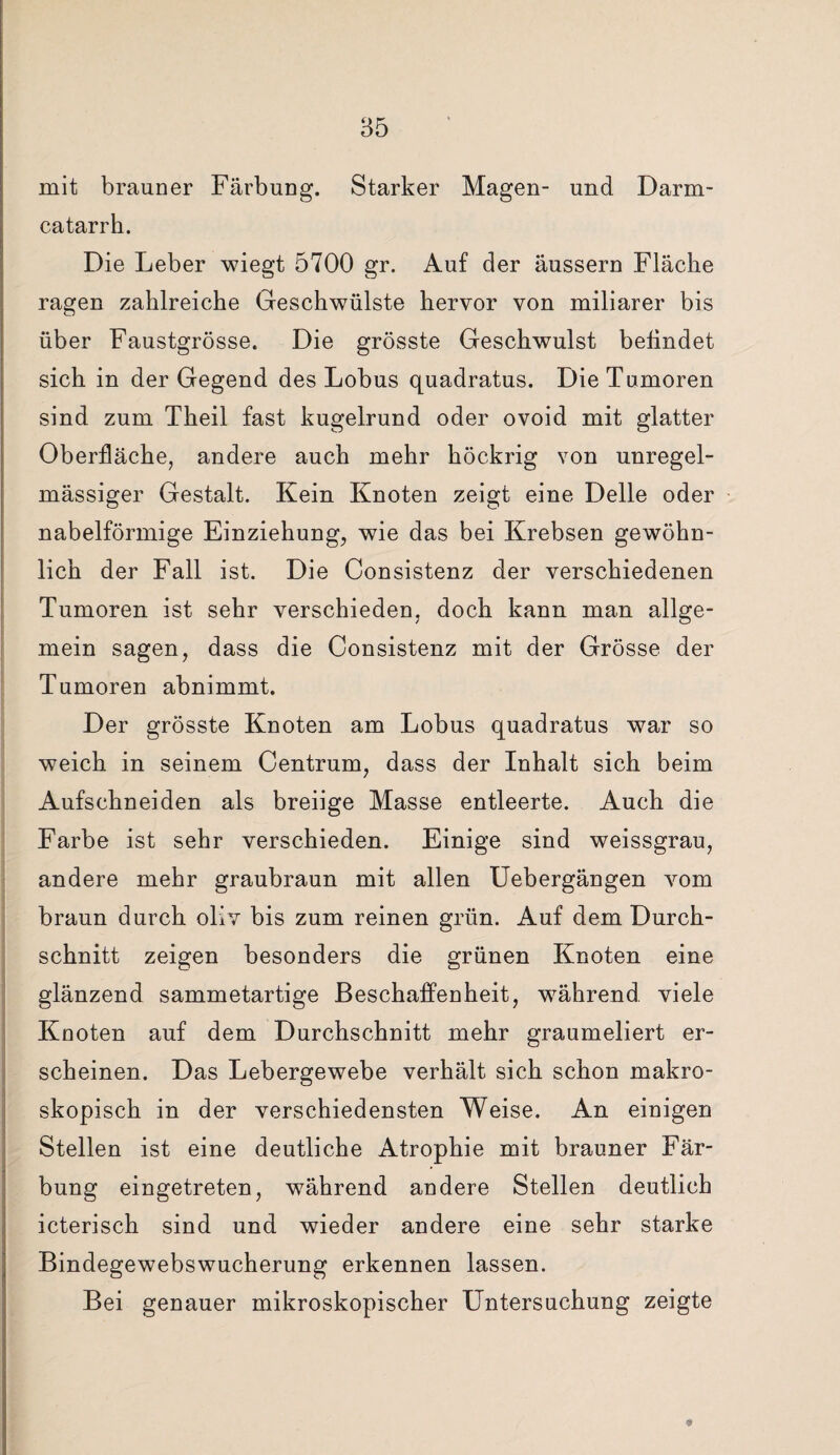 mit brauner Färbung. Starker Magen- und Darm- catarrh. Die Leber wiegt 5700 gr. Auf der äussern Fläche ragen zahlreiche Geschwülste hervor von miliarer bis über Faustgrösse. Die grösste Geschwulst befindet sich in der Gegend des Lobus quadratus. Die Tumoren sind zum Theil fast kugelrund oder ovoid mit glatter Oberfläche, andere auch mehr höckrig von unregel¬ mässiger Gestalt. Kein Knoten zeigt eine Delle oder nabelförmige Einziehung, wie das bei Krebsen gewöhn¬ lich der Fall ist. Die Consistenz der verschiedenen Tumoren ist sehr verschieden, doch kann man allge¬ mein sagen, dass die Consistenz mit der Grösse der Tumoren abnimmt. Der grösste Knoten am Lobus quadratus war so weich in seinem Centrum, dass der Inhalt sich beim Aufschneiden als breiige Masse entleerte. Auch die Farbe ist sehr verschieden. Einige sind weissgrau, andere mehr graubraun mit allen Uebergängen vom braun durch oliv bis zum reinen grün. Auf dem Durch¬ schnitt zeigen besonders die grünen Knoten eine glänzend sammetartige Beschaffenheit, während viele Knoten auf dem Durchschnitt mehr graumeliert er¬ scheinen. Das Lebergewebe verhält sich schon makro¬ skopisch in der verschiedensten Weise. An einigen Stellen ist eine deutliche Atrophie mit brauner Fär¬ bung eingetreten, während andere Stellen deutlich icterisch sind und wieder andere eine sehr starke Bindegewebswucherung erkennen lassen. Bei genauer mikroskopischer Untersuchung zeigte 9