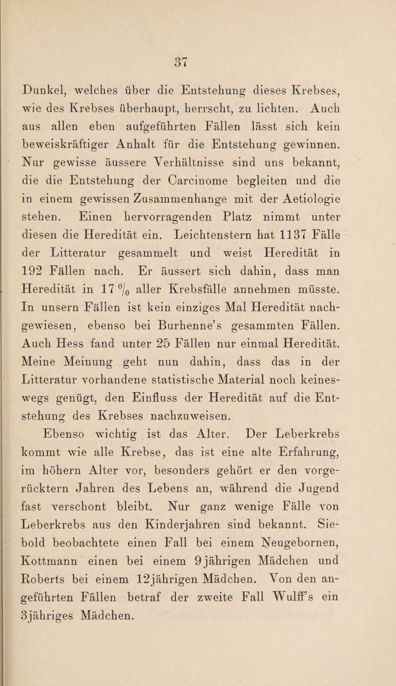 Dunkel, welches über die Entstehung dieses Krebses, wie des Krebses überhaupt, herrscht, zu lichten. Auch aus allen eben aufgeführten Fällen lässt sich kein beweiskräftiger Anhalt für die Entstehung gewinnen. Kur gewisse äussere Verhältnisse sind uns bekannt, die die Entstehung der Carcinome begleiten und die in einem gewissen Zusammenhänge mit der Aetiologie stehen. Einen hervorragenden Platz nimmt unter diesen die Heredität ein. Leichtenstern hat 1137 Fälle der Litteratur gesammelt und weist Heredität in 192 Fällen nach. Er äussert sich dahin, dass man Heredität in 17 °/0 aller Krebsfälle annehmen müsste. In unsern Fällen ist kein einziges Mal Heredität nach¬ gewiesen, ebenso bei Burhenne’s gesammten Fällen. Auch Hess fand unter 25 Fällen nur einmal Heredität. Meine Meinung geht nun dahin, dass das in der Litteratur vorhandene statistische Material noch keines¬ wegs genügt, den Einfluss der Heredität auf die Ent¬ stehung des Krebses nachzuweisen. Ebenso wichtig ist das Alter. Der Leberkrebs kommt wie alle Krebse, das ist eine alte Erfahrung, im höhern Alter vor, besonders gehört er den vorge¬ rücktem Jahren des Lebens an, während die Jugend fast verschont bleibt. Nur ganz wenige Fälle von Leberkrebs aus den Kinderjahren sind bekannt. Sie¬ bold beobachtete einen Fall bei einem Neugebornen, Kottmann einen bei einem 9 jährigen Mädchen und Roberts bei einem 12jährigen Mädchen. Von den an¬ geführten Fällen betraf der zweite Fall Wulff’s ein 3jähriges Mädchen.