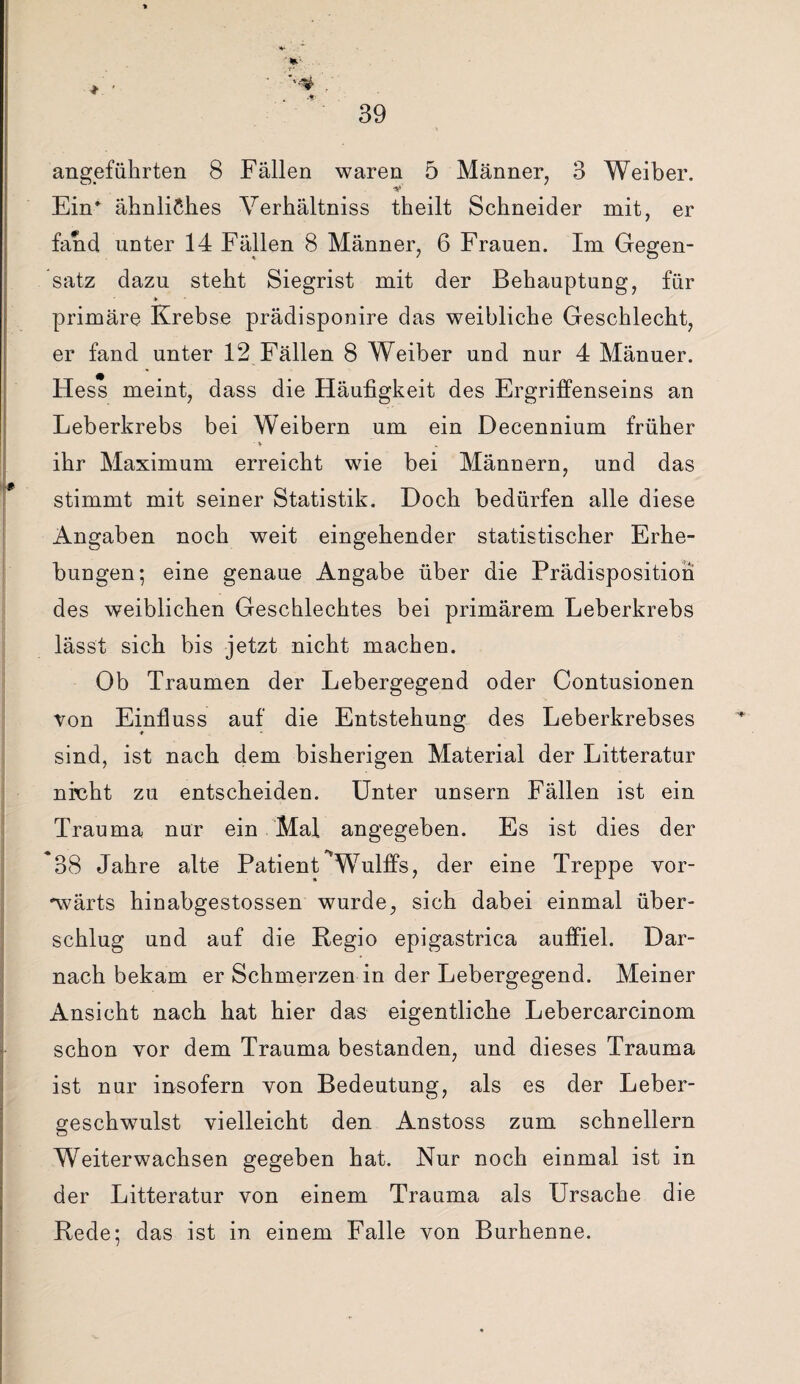 angeführten 8 Fällen waren 5 Männer, 3 Weiber. 'S* Ein* ähnliches Verhältnis theilt Schneider mit, er fand unter 14 Fällen 8 Männer, 6 Frauen. Im Gegen¬ satz dazu steht Siegrist mit der Behauptung, für primäre Krebse prädisponire das weibliche Geschlecht, er fand unter 12 Fällen 8 Weiber und nur 4 Mänuer. Hess meint, dass die Häufigkeit des Ergriffenseins an Leberkrebs bei Weibern um ein Decennium früher • V ihr Maximum erreicht wie bei Männern, und das stimmt mit seiner Statistik. Doch bedürfen alle diese Angaben noch weit eingehender statistischer Erhe¬ bungen; eine genaue Angabe über die Prädispositioh des weiblichen Geschlechtes bei primärem Leberkrebs lässt sich bis jetzt nicht machen. Ob Traumen der Lebergegend oder Contusionen von Einfluss auf die Entstehung des Leberkrebses sind, ist nach dem bisherigen Material der Litteratur nicht zu entscheiden. Unter unsern Fällen ist ein Trauma nur ein Mal angegeben. Es ist dies der 38 Jahre alte Patient Wulffs, der eine Treppe vor¬ wärts hinabgestossen wurde, sich dabei einmal über¬ schlug und auf die Regio epigastrica auffiel. Dar¬ nach bekam er Schmerzen in der Lebergegend. Meiner Ansicht nach hat hier das eigentliche Lebercarcinom schon vor dem Trauma bestanden, und dieses Trauma ist nur insofern von Bedeutung, als es der Leber¬ geschwulst vielleicht den Anstoss zum schnellem Weiterwachsen gegeben hat. Nur noch einmal ist in der Litteratur von einem Trauma als Ursache die Rede; das ist in einem Falle von Burhenne.