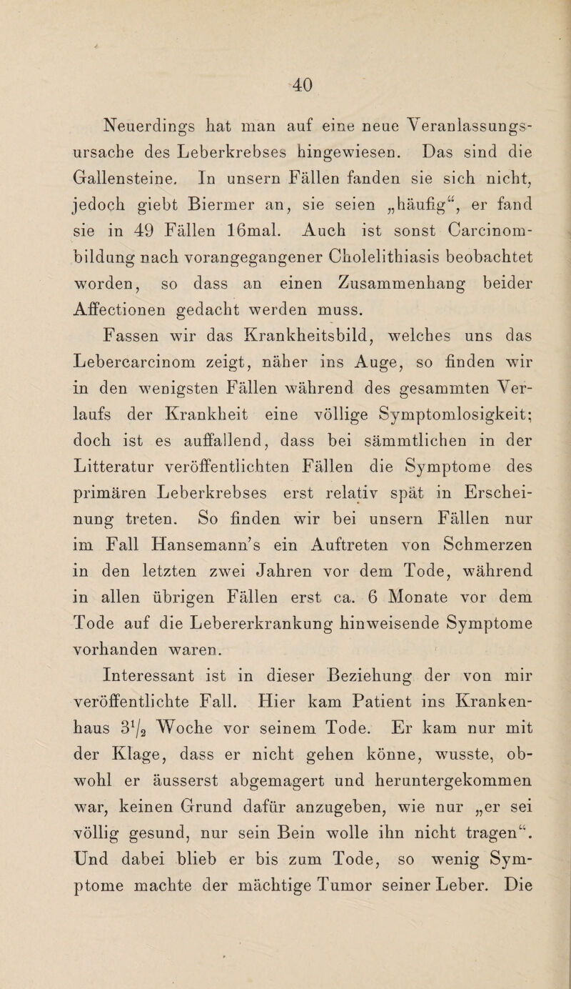 Neuerdings hat man auf eine neue Veranlassungs¬ ursache des Leberkrebses hingewiesen. Das sind die Gallensteine. In unsern Fällen fanden sie sich nicht, jedoch giebt Biermer an, sie seien „häufig, er fand sie in 49 Fällen 16mal. Auch ist sonst Carcinom- bildung nach vorangegangener Cholelithiasis beobachtet worden, so dass an einen Zusammenhang beider Affectionen gedacht werden muss. Fassen wir das Krankheitsbild, welches uns das Lebercarcinom zeigt, näher ins Auge, so finden wir in den wenigsten Fällen während des gesammten Ver¬ laufs der Krankheit eine völlige Symptomlosigkeit; doch ist es auffallend, dass bei sämmtlichen in der Litteratur veröffentlichten Fällen die Symptome des primären Leberkrebses erst relativ spät in Erschei¬ nung treten. So finden wir bei unsern Fällen nur im Fall Hansemann’s ein Auftreten von Schmerzen in den letzten zwei Jahren vor dem Tode, während in allen übrigen Fällen erst ca. 6 Monate vor dem Tode auf die Lebererkrankung hinweisende Symptome vorhanden waren. Interessant ist in dieser Beziehung der von mir veröffentlichte Fall. Hier kam Patient ins Kranken¬ haus 3!/2 Woche vor seinem Tode. Er kam nur mit der Klage, dass er nicht gehen könne, wusste, ob¬ wohl er äusserst abgemagert und heruntergekommen war, keinen Grund dafür anzugeben, wie nur „er sei völlig gesund, nur sein Bein wolle ihn nicht tragen*. Und dabei blieb er bis zum Tode, so wenig Sym¬ ptome machte der mächtige Tumor seiner Leber. Die