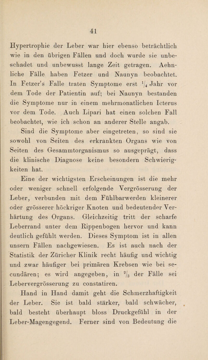 Hypertrophie der Leber war hier ebenso beträchtlich wie in den übrigen Fällen und doch wurde sie unbe¬ schadet und unbewusst lange Zeit getragen. Aehn- liche Fälle haben Fetzer und Naunyn beobachtet. In FetzeFs Falle traten Symptome erst 1ji Jahr vor dem Tode der Patientin auf; bei Naunyn bestanden die Symptome nur in einem mehrmonatlichen Icterus vor dem Tode. Auch Lipari hat einen solchen Fall beobachtet, wie ich schon an anderer Stelle angab. Sind die Symptome aber eingetreten, so sind sie sowohl von Seiten des erkrankten Organs wie von Seiten des Gesammtorganismus so ausgeprägt, dass die klinische Diagnose keine besondern Schwierig¬ keiten hat. Eine der wichtigsten Erscheinungen ist die mehr oder weniger schnell erfolgende Yergrösserung der Leber, verbunden mit dem Fühlbarwerden kleinerer oder grösserer höckriger Knoten und bedeutender Ver¬ härtung des Organs. Gleichzeitig tritt der scharfe Leberrand unter dem Rippenbogen hervor und kann deutlich gefühlt werden. Dieses Symptom ist in allen unsern Fällen nachgewiesen. Es ist auch nach der Statistik der Züricher Klinik recht häufig und wichtig und zwar häufiger bei primären Krebsen wie bei se- cundären; es wird angegeben, in 2/3 der Fälle sei Lebervergrösserung zu constatiren. Hand in Hand damit geht die Schmerzhaftigkeit der Leber. Sie ist bald stärker, bald schwächer, bald besteht überhaupt bloss Druckgefühl in der Leber-Magengegend. Ferner sind von Bedeutung die