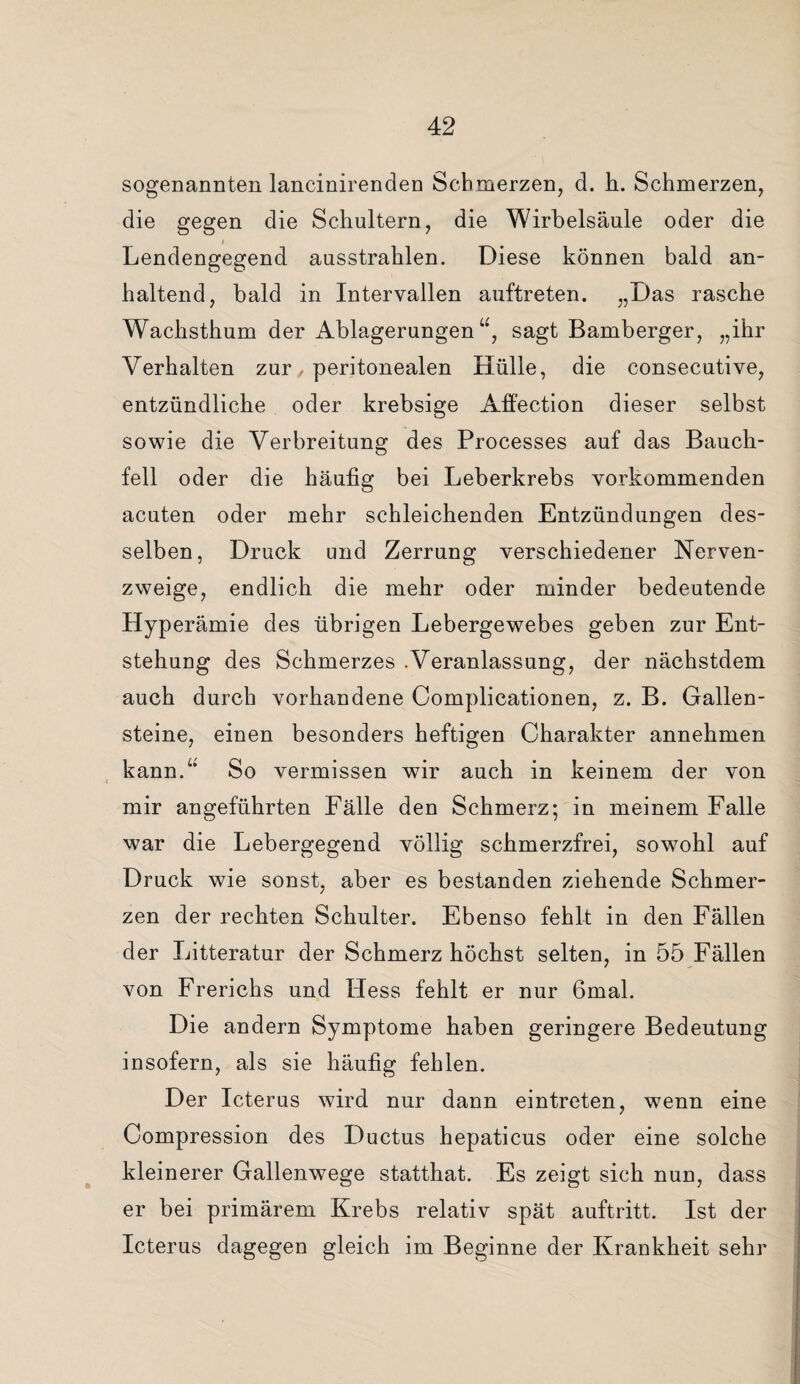 sogenannten lancinirenden Schmerzen, d. h. Schmerzen, die gegen die Schultern, die Wirbelsäule oder die i Lendengegend ausstrahlen. Diese können bald an¬ haltend, bald in Intervallen auftreten. „Das rasche Wachsthum der Ablagerungen“, sagt Bamberger, „ihr Verhalten zur peritonealen Hülle, die consecutive, entzündliche oder krebsige Affection dieser selbst sowie die Verbreitung des Processes auf das Bauch¬ fell oder die häufig bei Leberkrebs vorkommenden acuten oder mehr schleichenden Entzündungen des¬ selben, Druck und Zerrung verschiedener Nerven¬ zweige, endlich die mehr oder minder bedeutende Hyperämie des übrigen Lebergewebes geben zur Ent¬ stehung des Schmerzes .Veranlassung, der nächstdem auch durch vorhandene Complicationen, z. B. Gallen¬ steine, einen besonders heftigen Charakter annehmen kann.“ So vermissen wir auch in keinem der von t mir angeführten Fälle den Schmerz; in meinem Falle war die Lebergegend völlig schmerzfrei, sowohl auf Druck wie sonst, aber es bestanden ziehende Schmer¬ zen der rechten Schulter. Ebenso fehlt in den Fällen der Litteratur der Schmerz höchst selten, in 55 Fällen von Frerichs und Hess fehlt er nur 6mal. Die andern Symptome haben geringere Bedeutung insofern, als sie häufig fehlen. Der Icterus wird nur dann eintreten, wenn eine Compression des Ductus hepaticus oder eine solche kleinerer Gallenwege statthat. Es zeigt sich nun, dass er bei primärem Krebs relativ spät auftritt. Ist der Icterus dagegen gleich im Beginne der Krankheit sehr