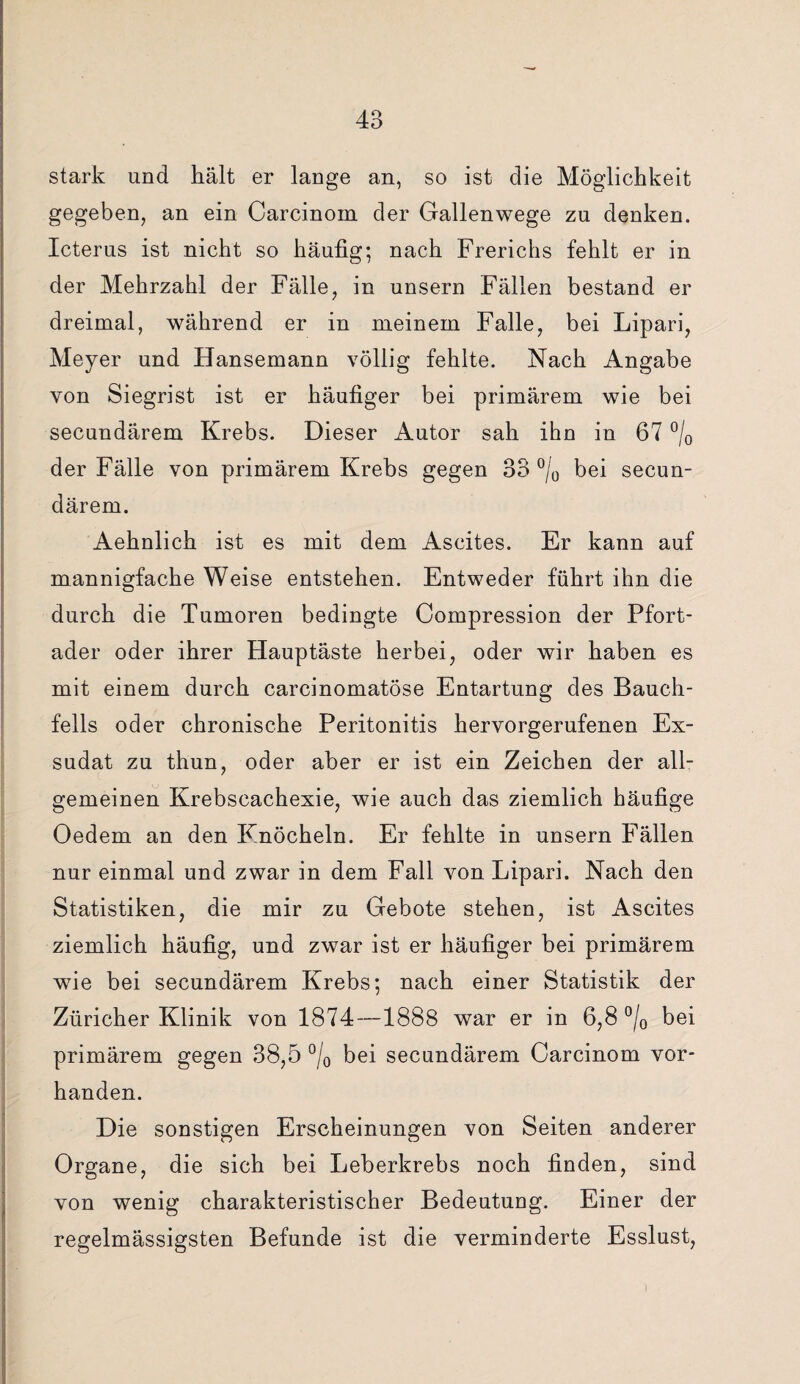 stark und hält er lange an, so ist die Möglichkeit gegeben, an ein Carcinom der Gallenwege zu denken. Icterus ist nicht so häufig; nach Frerichs fehlt er in der Mehrzahl der Fälle, in unsern Fällen bestand er dreimal, während er in meinem Falle, bei Lipari, Meyer und Hansemann völlig fehlte. Nach Angabe von Siegrist ist er häufiger bei primärem wie bei secundärem Krebs. Dieser Autor sah ihn in 67 °/0 der Fälle von primärem Krebs gegen 33 °/0 bei secun¬ därem. Aehnlich ist es mit dem Ascites. Er kann auf mannigfache Weise entstehen. Entweder führt ihn die durch die Tumoren bedingte Compression der Pfort¬ ader oder ihrer Hauptäste herbei, oder wir haben es mit einem durch carcinomatöse Entartung des Bauch¬ fells oder chronische Peritonitis hervorgerufenen Ex¬ sudat zu thun, oder aber er ist ein Zeichen der all¬ gemeinen Krebscachexie, wie auch das ziemlich häufige Oedem an den Knöcheln. Er fehlte in unsern Fällen nur einmal und zwar in dem Fall von Lipari. Nach den Statistiken, die mir zu Gebote stehen, ist Ascites ziemlich häufig, und zwar ist er häufiger bei primärem wie bei secundärem Krebs; nach einer Statistik der Züricher Klinik von 1874—1888 war er in 6,8 °/0 bei primärem gegen 38,5 °/0 bei secundärem Carcinom vor¬ handen. Die sonstigen Erscheinungen von Seiten anderer Organe, die sich bei Leberkrebs noch finden, sind von wenig charakteristischer Bedeutung. Einer der regelmässigsten Befunde ist die verminderte Esslust,