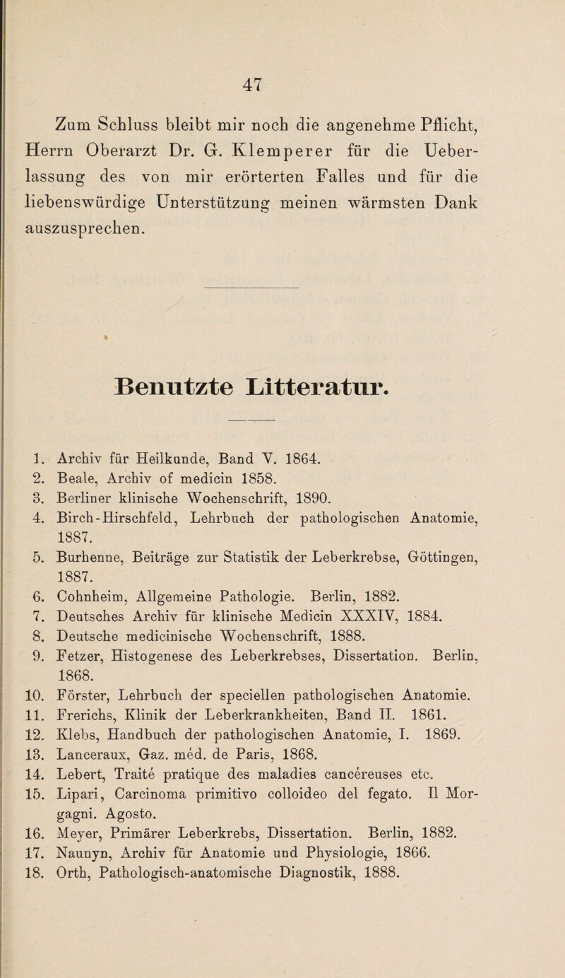 Zum Schluss bleibt mir noch die angenehme Pflicht, Herrn Oberarzt Dr. G. Klemperer für die Ueber- lassung des von mir erörterten Falles und für die liebenswürdige Unterstützung meinen wärmsten Dank auszusprechen. Benutzte Litteratur. 1. Archiv für Heilkunde, Band Y. 1864. 2. Beate, Archiv of medicin 1858. 3. Berliner klinische Wochenschrift, 1890. 4. Birch-Hirschfeld, Lehrbuch der pathologischen Anatomie, 1887. 5. Burhenne, Beiträge zur Statistik der Leberkrebse, Göttingen, 1887. 6. Cohnheim, Allgemeine Pathologie. Berlin, 1882. 7. Deutsches Archiv für klinische Medicin XXXIV, 1884. 8. Deutsche medicinische Wochenschrift, 1888. 9. Fetzer, Histogenese des Leberkrebses, Dissertation. Berlin, 1868. 10. Förster, Lehrbuch der speciellen pathologischen Anatomie. 11. Frerichs, Klinik der Leberkrankheiten, Band II. 1861. 12. Klebs, Handbuch der pathologischen Anatomie, I. 1869. 13. Lanceraux, Gaz. med. de Paris, 1868. 14. Lebert, Traite pratique des maladies cancereuses etc. 15. Lipari, Carcinoma primitivo colloideo del fegato. II Mor¬ gagni. Agosto. 16. Meyer, Primärer Leberkrebs, Dissertation. Berlin, 1882. 17. Naunyn, Archiv für Anatomie und Physiologie, 1866. 18. Orth, Pathologisch-anatomische Diagnostik, 1888.