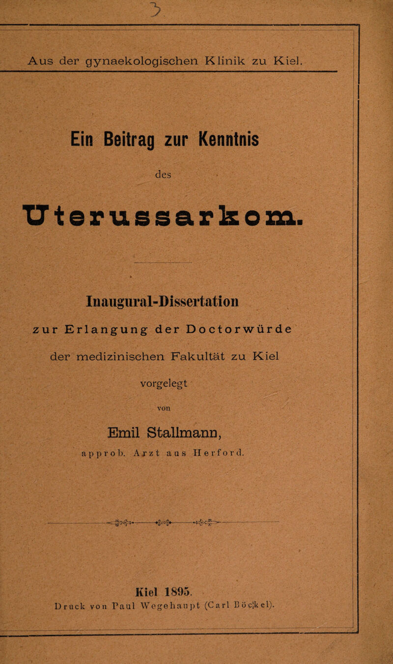 Ein Beitrag zur Kenntnis des Uterussarkom. Inaugural-Dissertation zur Erlangung der Doctorwürde der medizinischen Fakultät zu Kiel vorgelegt von Emil Stallmann, approb. Arzt ans He r f o r d. . *---♦gcog*,-■*4=g°cfh’ - — “ Kiel 1895. Druck von Paul Wegehaupt (Carl Bocikel).