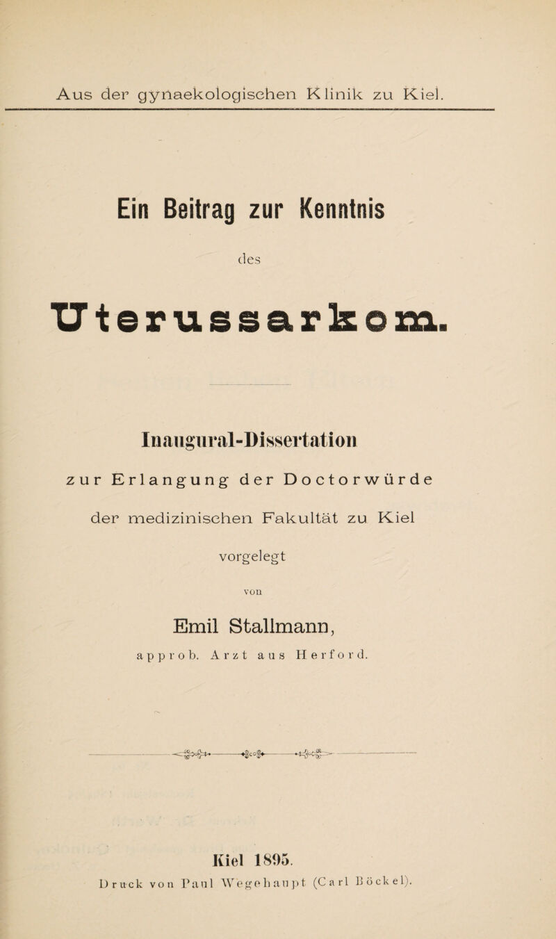 Ein Beitrag zur Kenntnis des Uterus sarkom. Inaugural-Dissertation zur Erlangung der Doctorwürde der medizinischen Fakultät zu Kiel vorgelegt von Emil Stallmann, a p p r o b. Arzt aas Herford. ^4**--*§cof*- Kiel 1895