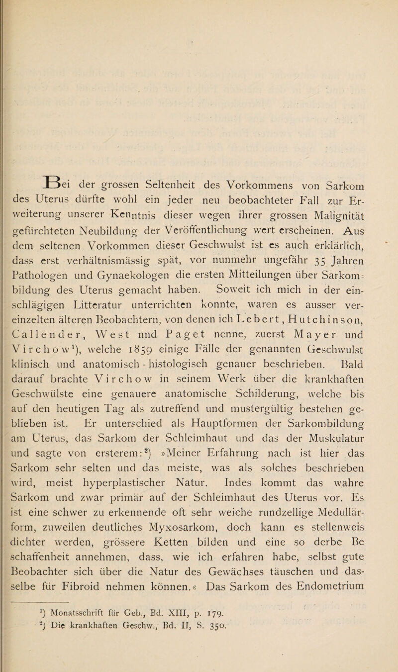 E5ei der grossen Seltenheit des Vorkommens von Sarkom des Uterus dürfte wohl ein jeder neu beobachteter Fall zur Er¬ weiterung unserer Kenntnis dieser wegen ihrer grossen Malignität gefürchteten Neubildung der Veröffentlichung wert erscheinen. Aus dem seltenen Vorkommen dieser Geschwulst ist es auch erklärlich, dass erst verhältnismässig spät, vor nunmehr ungefähr 35 Jahren Pathologen und Gynaekologen die ersten Mitteilungen über Sarkorm bildung des Uterus gemacht haben. Soweit ich mich in der ein- schlägigen Litteratur unterrichten konnte, waren es ausser ver¬ einzelten älteren Beobachtern, von denen ich Lebert, Hutchinson, Calle nde r, West und Paget nenne, zuerst Mayer und Virchow1), welche 1859 einige Fälle der genannten Geschwulst klinisch und anatomisch - histologisch genauer beschrieben. Bald darauf brachte Virchow in seinem Werk über die krankhaften Geschwülste eine genauere anatomische Schilderung, welche bis auf den heutigen Tag als zutreffend und mustergültig bestehen ge¬ blieben ist. Er unterschied als Hauptformen der Sarkombildung am Uterus, das Sarkom der Schleimhaut und das der Muskulatur und sagte von ersterem:2) »Meiner Erfahrung nach ist hier das Sarkom sehr selten und das meiste, was als solches beschrieben wird, meist hyperplastischer Natur. Indes kommt das wahre Sarkom und zwar primär auf der Schleimhaut des Uterus vor. Es ist eine schwer zu erkennende oft sehr weiche rundzellige Medullär¬ form, zuweilen deutliches Myxosarkorn, doch kann es stellenweis dichter werden, grössere Ketten bilden und eine so derbe Be schaffenheit annehmen, dass, wie ich erfahren habe, selbst gute Beobachter sich über die Natur des Gewächses täuschen und das¬ selbe für Fibroid nehmen können.« Das Sarkom des Endometrium :) Monatsschrift für Geb., Bd. XIII, p. 179. -J Die krankhaften Geschvv., Bd. II, S. 350.