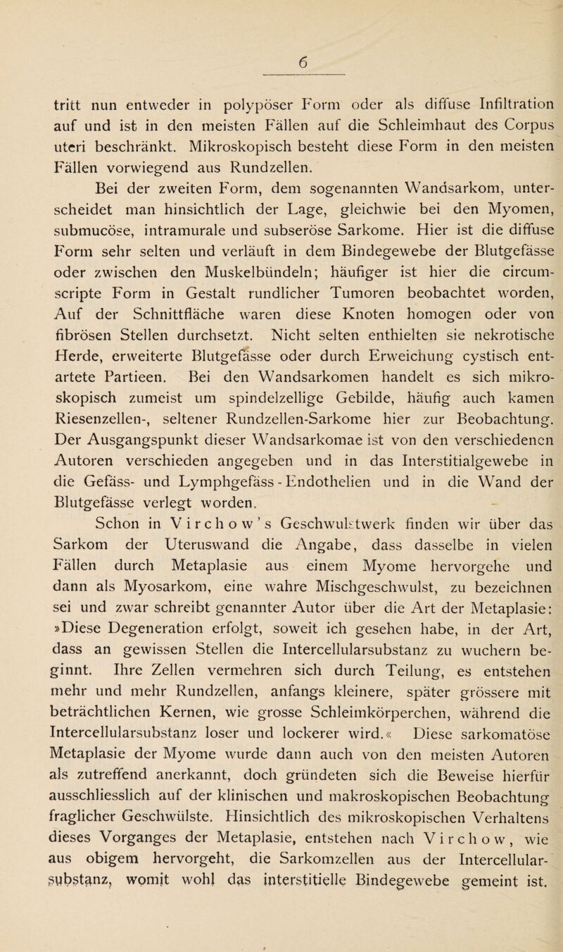 tritt nun entweder in polypöser Form oder als diffuse Infiltration auf und ist in den meisten Fällen auf die Schleimhaut des Corpus uteri beschränkt. Mikroskopisch besteht diese Form in den meisten Fällen vorwiegend aus Rund zellen. Bei der zweiten Form, dem sogenannten Wandsarkom, unter¬ scheidet man hinsichtlich der Lage, gleichwie bei den Myomen, submucöse, intramurale und subseröse Sarkome. Hier ist die diffuse Form sehr selten und verläuft in dem Bindegewebe der Blutgefässe oder zwischen den Muskelbündeln; häufiger ist hier die circum- scripte Form in Gestalt rundlicher Tumoren beobachtet worden, Auf der Schnittfläche waren diese Knoten homogen oder von fibrösen Stellen durchsetzt. Nicht selten enthielten sie nekrotische Herde, erweiterte Blutgefässe oder durch Erweichung cystisch ent¬ artete Partieen. Bei den Wandsarkomen handelt es sich mikro¬ skopisch zumeist um spindelzellige Gebilde, häufig auch kamen Riesenzellen-, seltener Rundzellen-Sarkome hier zur Beobachtung. Der Ausgangspunkt dieser Wandsarkomae ist von den verschiedenen Autoren verschieden angegeben und in das Interstitialgewebe in die Gefäss- und Lymphgefäss - Endothelien und in die Wand der Blutgefässe verlegt worden. Schon in Virchow’s GeschwuLtwerk finden wir über das Sarkom der Uteruswand die Angabe, dass dasselbe in vielen Fällen durch Metaplasie aus einem Myome hervorgehe und dann als Myosarkom, eine wahre Mischgeschwulst, zu bezeichnen sei und zwar schreibt genannter Autor über die Art der Metaplasie: »Diese Degeneration erfolgt, soweit ich gesehen habe, in der Art, dass an gewissen Stellen die Intercellularsubstanz zu wuchern be¬ ginnt. Ihre Zellen vermehren sich durch Teilung, es entstehen mehr und mehr Rundzellen, anfangs kleinere, später grössere mit beträchtlichen Kernen, wie grosse Schleimkörperchen, während die Intercellularsubstanz loser und lockerer wird.« Diese sarkomatöse Metaplasie der Myome wurde dann auch von den meisten Autoren als zutreffend anerkannt, doch gründeten sich die Beweise hierfür ausschliesslich auf der klinischen und makroskopischen Beobachtung fraglicher Geschwülste. Hinsichtlich des mikroskopischen Verhaltens dieses Vorganges der Metaplasie, entstehen nach Virchow, wie aus obigem hervorgeht, die Sarkomzellen aus der Intercellular- ßiibstanz? womit wohl das interstitielle Bindegewebe gemeint ist.