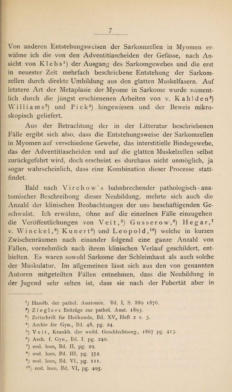 Von anderen Entstehungsweisen der Sarkomzellen in Myomen er¬ wähne ich die von den Adventitiascheiden der Gefässe, nach An¬ sicht von Klebs1) der Ausgang des Sarkomgewebes und die erst in neuester Zeit mehrfach beschriebene Entstehung der Sarkom¬ zellen durch direkte Umbildung aus den glatten Muskelfasern. Auf letztere Art der Metaplasie der Myome in Sarkome wurde nament¬ lich durch die jüngst erschienenen Arbeiten von v. Kahl den2) Williams3) und P i c k4) hingewiesen und der Beweis mikro¬ skopisch geliefert. Aus der Betrachtung der in der Litteratur beschriebenen Fälle ergibt sich also, dass die Entstehungsweise der Sarkomzellen in Myomen auf verschiedene Gewebe, das interstitielle Bindegewebe, das der Adventitiascheiden und auf die glatten Muskelzellen selbst zurückgeführt wird, doch erscheint es durchaus nicht unmöglich, ja sogar wahrscheinlich, dass eine Kombination dieser Processe statt¬ findet. Bald nach V i r c h o w ’ s bahnbrechender pathologisch - ana¬ tomischer Beschreibung dieser Neubildung, mehrte sich auch die xWzahl der klinischen Beobachtungen der uns beschäftigenden Ge¬ schwulst. Ich erwähne, ohne auf die einzelnen Fälle einzugehen die Veröffentlichungen von Veit,5) Gusserow,6) Hegar,7 v. Winckel,8) Kunert9) und Leopold,10) welche in kurzen Zwischenräumen nach einander folgend eine ganze Anzahl von Fällen, vornehmlich nach ihrem klinischen Verlauf geschildert, ent¬ hielten. Es waren sowohl Sarkome der Schleimhaut als auch solche der Muskulatur. Im allgemeinen lässt sich aus den von genannten Autoren mitgeteilten Fällen entnehmen, dass die Neubildung in der Jugend sehr selten ist, dass sie nach der Pubertät aber in 1) Handb. der pathol. Anatomie. Bd. I, S. 889 1876. *) Zieglers Beiträge zur pathol. Anat. 1893. 3) Zeitschrift für Heilkunde, Bd. XV, Heft 2 u. 3. 4) Archiv für Gyn., Bd. 48, pg. 24. 5) Veit, Krankh. der weibl. Geschlechtsorg., 1867 pg. 413- 6) Arch. f. Gyn., Bd. I. pg. 240. 7) eod. loco, Bd. II, pg. 29. 8) eod. loco, Bd. III, pg. 372. eod. loco, Bd. Vf, pg. in. 10) eod, loco, Bd. VI, pg. 495.