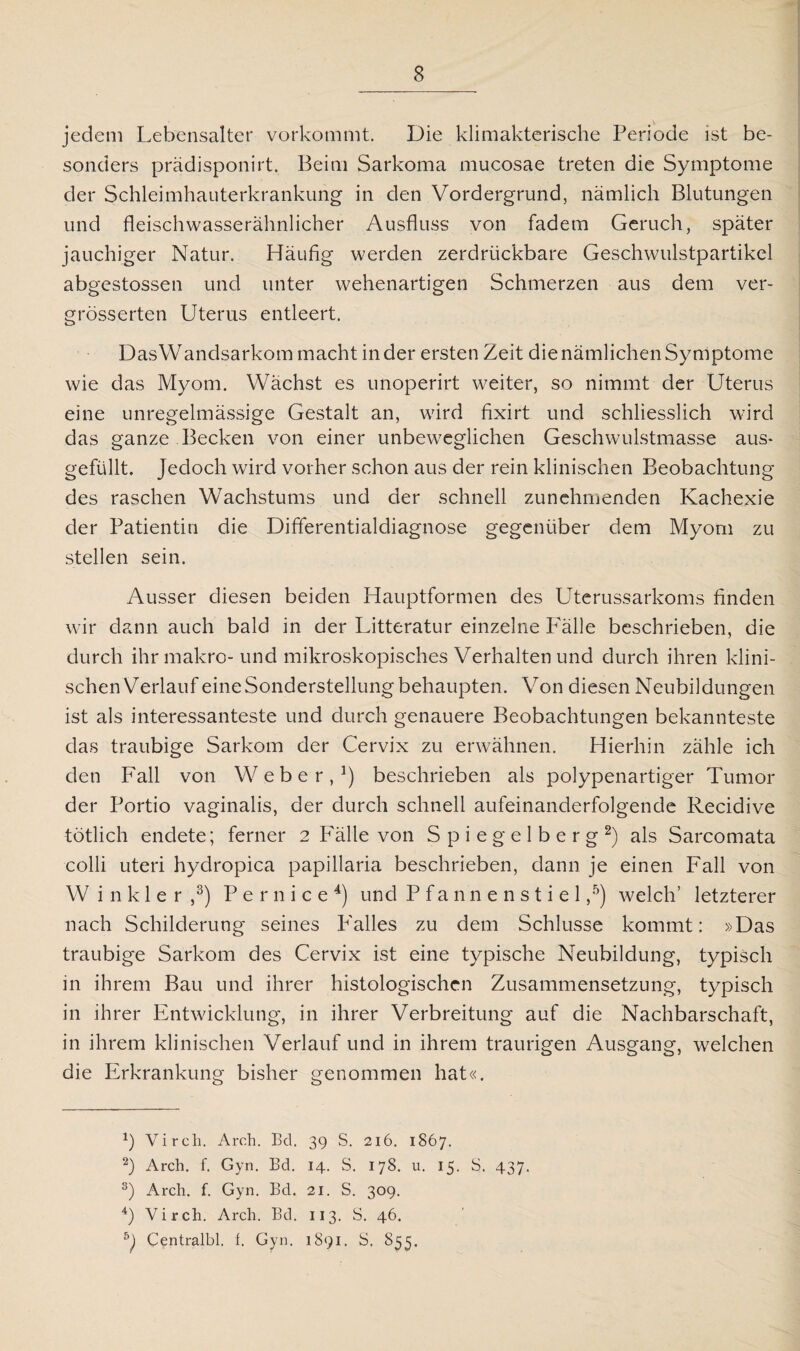 jedem Lebensalter vorkommt. Die klimakterische Periode ist be¬ sonders prädisponirt. Beim Sarkoma mucosae treten die Symptome der Schleimhauterkrankung in den Vordergrund, nämlich Blutungen und fleischwasserähnlicher Ausfluss von fadem Geruch, später jauchiger Natur. Häufig werden zerdrückbare Geschwulstpartikel abgestossen und unter wehenartigen Schmerzen aus dem ver- grösserten Uterus entleert. DasWandsarkom macht in der ersten Zeit die nämlichen Symptome wie das Myom. Wächst es unoperirt weiter, so nimmt der Uterus eine unregelmässige Gestalt an, wird fixirt und schliesslich wird das ganze Becken von einer unbeweglichen Geschwulstmasse aus¬ gefüllt. Jedoch wird vorher schon aus der rein klinischen Beobachtung des raschen Wachstums und der schnell zunehmenden Kachexie der Patientin die Differentialdiagnose gegenüber dem Myom zu stellen sein. Ausser diesen beiden Hauptformen des Uterussarkoms finden wir dann auch bald in der Litteratur einzelne Fälle beschrieben, die durch ihr makro-und mikroskopisches Verhalten und durch ihren klini¬ schen Verlauf eine Sonderstellung behaupten. Von diesen Neubildungen ist als interessanteste und durch genauere Beobachtungen bekannteste das traubige Sarkom der Cervix zu erwähnen. Hierhin zähle ich den Fall von Weber,1) beschrieben als polypenartiger Tumor der Portio vaginalis, der durch schnell aufeinanderfolgende Recidive tötlich endete; ferner 2 Fälle von S p i e g e 1 b e r g 2) als Sarcomata colli uteri hydropica papillaria beschrieben, dann je einen Fall von Winkler,3) P e r n i c e 4) und P f a n n e n s t i e 1,5) welch’ letzterer nach Schilderung seines Falles zu dem Schlüsse kommt: »Das traubige Sarkom des Cervix ist eine typische Neubildung, typisch in ihrem Bau und ihrer histologischen Zusammensetzung, typisch in ihrer Entwicklung, in ihrer Verbreitung auf die Nachbarschaft, in ihrem klinischen Verlauf und in ihrem traurigen Ausgang, welchen die Erkrankung bisher genommen hat«. x) Virch. Arch. Bd. 39 S. 216. 1867. 2) Arch. f. Gyn. Bd. 14. S. 178. u. 15. S. 437. 3) Arch. f. Gyn. Bd. 21. S. 309. 4) Virch. Arch. Bd. 113. S. 46. 5) Centralbl. f. Gyn. 1891. S. S53,