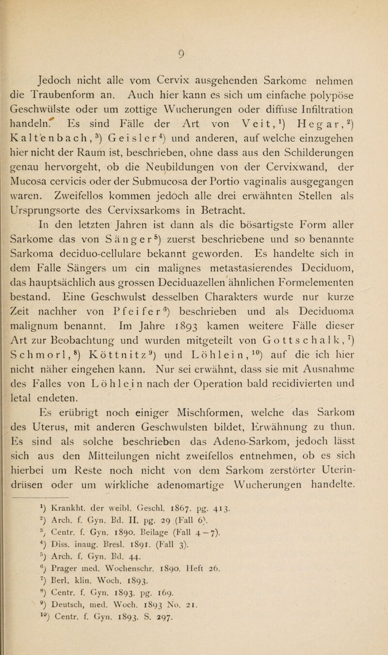Jedoch nicht alle vom Cervix ausgehenden Sarkome nehmen die Traubenform an. Auch hier kann es sich um einfache polypöse Geschwülste oder um zottige Wucherungen oder diffuse Infiltration handeln^ Es sind Fälle der Art von Veit,1) H e g a r,2) Kaltenbach,3) G e i s 1 e r 4) und anderen, auf welche einzugehen hier nicht der Raum ist, beschrieben, ohne dass aus den Schilderungen genau hervorgeht, ob die Neubildungen von der Cervixwand, der Mucosa cervicis oder der Submucosa der Portio vaginalis ausgegangen waren. Zweifellos kommen jedoch alle drei erwähnten Stellen als Ursprungsorte des Cervixsarkoms in Betracht. In den letzten Jahren ist dann als die bösartigste Form aller Sarkome das von Sänger5 *) zuerst beschriebene und so benannte Sarkoma deciduo-cellulare bekannt geworden. Es handelte sich in dem Falle Sängers um ein malignes metastasierendes Deciduom, das hauptsächlich aus grossen Deciduazellen ähnlichen Formelementen bestand. Eine Geschwulst desselben Charakters wurde nur kurze Zeit nachher von Pfeifer'1) beschrieben und als Deciduoma malignum benannt. Im Jahre 1893 kamen weitere Fälle dieser Art zur Beobachtung und wurden mitgeteilt von Gottschalk,7) Schmorl,8) Köttnitz9) und Löhlein,10) auf die ich hier nicht näher eingehen kann. Nur sei erwähnt, dass sie mit Ausnahme des Falles von Löhlein nach der Operation bald recidivierten und letal endeten. Es erübrigt noch einiger Mischformen, welche das Sarkom des Uterus, mit anderen Geschwülsten bildet, Erwähnung zu thun. Es sind als solche beschrieben das Adeno-Sarkom, jedoch lässt sich aus den Mitteilungen nicht zweifellos entnehmen, ob es sich hierbei um Reste noch nicht von dem Sarkom zerstörter Uterin¬ drüsen oder um wirkliche adenomartige Wucherungen handelte. 9 Krankht. der weibl. Geschl. 1867. pg. 413. -) Arch. f. Gyn. Bd. II. pg. 29 (Fall 6). 3y Centr. f. Gyn. 1890. Beilage (Fall 4 — 7). 4) Diss. inaug. Bresl. 1891. (Fall 3). 5) Arch. f. Gyn. Bd. 44. e) Prager med. Wochenschr. 1890. Heft 26. 7) Berl. klin. Woch. 1893. 8) Centr. f. Gyn. 1893. pg. 169. 9) Deutsch, med. Woch. 1893 No. 21. 10) Centr. f. Gyn. 1893. S. 297.