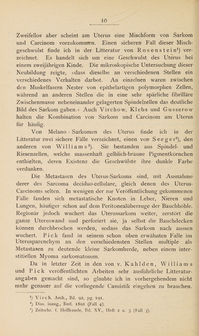 Zweifellos aber scheint am Uterus eine Mischform von Sarkom und Carcinom vorzukomm'en. Einen sicheren Fall dieser Misch¬ geschwulst finde ich in der Litteratur von R o s e n s t e i n1) ver¬ zeichnet. Es handelt sich um eine Geschwulst des Uterus bei einem zweijährigen Kinde. Die mikroskopische Untersuchung dieser Neubildung zeigte, »dass dieselbe an verschiedenen Stellen ein verschiedenes Verhalten darbot. An einzelnen waren zwischen den Muskelfasern Nester von epithelartigen polymorphen Zellen, während an anderen Stellen die in eine sehr spärliche fibrilläre Zwischenmasse nebeneinander gelagerten Spindelzellen das deutliche Bild des Sarkom gaben.« Auch Virchow, Klebs und Gusserow halten die Kombination von Sarkom und Carcinom am Uterus für häufig. Von Melano - Sarkomen des Uterus finde ich in der Litteratur zwei sichere Fälle verzeichnet, einen von. Seeg er2), den anderen von Williams3). Sie bestanden aus Spindel- und Riesenzellen, welche massenhaft gelblich-braune Pigmentkörnchen enthielten, deren Existenz die Geschwülste ihre dunkle Farbe verdanken. Die Metastasen des Uterus-Sarkoms sind, mit Ausnahme derer des Sarcoma deciduo-cellulare, gleich denen des Uterus- Carcinoms selten. In wenigen der zur Veröffentlichung gekommenen Fälle fanden sich metastatische Knoten in Leber, Nieren und Lungen, häufiger schon auf dem Peritonealüberzuge der Bauchhöhle. Regionär jedoch wuchert das Uterussarkom weiter, zerstört die ganze Uteruswand und perforiert sie, ja selbst die Bauchdecken können durchbrochen werden, sodass das Sarkom nach aussen wuchert. Pick fand in seinem schon oben erwähnten P'alle im Uterusparenchym an den verschiedensten Stellen multiple als Metastasen zu deutende kleine Sarkomherde, neben einem inter¬ stitiellen Myoma sarkomatosum. Da in letzter Zeit in den von v. K a h 1 d e n , Williams und Pick veröffentlichten Arbeiten sehr ausführliche Litteratur- angaben gemacht sind, so glaubte ich in vorhergehendem nicht mehr genauer auf die vorliegende Casuistik eingehen zu brauchen. *) V i r c h. Arch., Bd. 92, pg. 191. ’p Diss. inaug., Berl. 1891 (Fall 4). 8) Zeitschr. f. Heilkunde, Bd. XV., Heft 2 u. 3 (Fall 3).