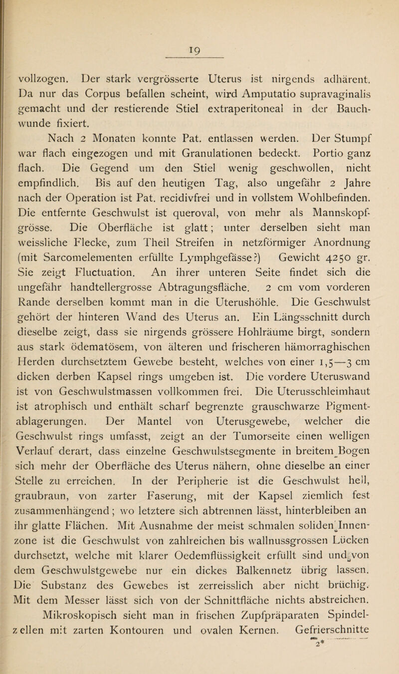vollzogen. Der stark vergrösserte Uterus ist nirgends adhärent. Da nur das Corpus befallen scheint, wird Amputatio supravaginalis gemacht und der restierende Stiel extraperitoneal in der Bauch¬ wunde fixiert. Nach 2 Monaten konnte Pat. entlassen werden. Der Stumpf war flach eingezogen und mit Granulationen bedeckt. Portio ganz flach. Die Gegend um den Stiel wenig geschwollen, nicht empfindlich. Bis auf den heutigen Tag, also ungefähr 2 Jahre nach der Operation ist Pat. recidivfrei und in vollstem Wohlbefinden. Die entfernte Geschwulst ist queroval, von mehr als Mannskopf¬ grösse. Die Oberfläche ist glatt; unter derselben sieht man weissliche P'lecke, zum Theil Streifen in netzförmiger Anordnung (mit Sarcomelementen erfüllte Lymphgefässe ?) Gewicht 4250 gr. Sie zeigt Fluctuation. An ihrer unteren Seite findet sich die ungefähr handtellergrosse Abtragungsfläche. 2 cm vom vorderen Rande derselben kommt man in die Uterushöhle. Die Geschwulst gehört der hinteren Wand des Uterus an. Ein Längsschnitt durch dieselbe zeigt, dass sie nirgends grössere Hohlräume birgt, sondern aus stark ödematösem, von älteren und frischeren hämorraghischen Herden durchsetztem Gewebe besteht, welches von einer 1,5—3 cm dicken derben Kapsel rings umgeben ist. Die vordere Uteruswand ist von Geschwulstmassen vollkommen frei. Die Uterusschleimhaut ist atrophisch und enthält scharf begrenzte grauschwarze Pigment¬ ablagerungen. Der Mantel von Uterusgewebe, welcher die Geschwulst rings umfasst, zeigt an der Tumorseite einen welligen Verlauf derart, dass einzelne Geschwulstsegmente in breitem Bogen sich mehr der Oberfläche des Uterus nähern, ohne dieselbe an einer Stelle zu erreichen. In der Peripherie ist die Geschwulst hell, graubraun, von zarter Faserung, mit der Kapsel ziemlich fest zusammenhängend; wo letztere sich abtrennen lässt, hinterbleiben an ihr glatte P'lächen. Mit Ausnahme der meist schmalen soliden’Innen- zone ist die Geschwulst von zahlreichen bis wallnussgrossen Lücken durchsetzt, welche mit klarer Oedemflüssigkeit erfüllt sind und^von dem Geschwulstgewebe nur ein dickes Balkennetz übrig lassen. Die Substanz des Gewebes ist zerreisslich aber nicht brüchig. Mit dem Messer lässt sich von der Schnittfläche nichts abstreichen. Mikroskopisch sieht man in frischen Zupfpräparaten Spindel¬ zellen mit zarten Kontouren und ovalen Kernen. Gefrierschnitte