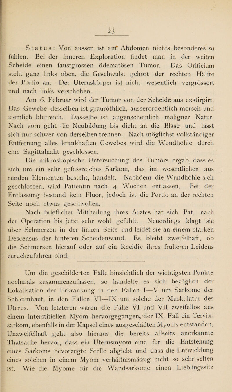Status: Von aussen ist am* Abdomen nichts besonderes zu fühlen. Bei der inneren Exploration findet man in der weiten Scheide einen faustgrossen ödematösen Tumor. Das Orificium steht ganz links oben, die Geschwulst gehört der rechten Hälfte der Portio an. Der Uteruskörper ist nicht wesentlich vergrössert und nach links verschoben. Am 6. Februar wird der Tumor von der Scheide aus exstirpirt. Das Gewebe desselben ist grauröthlich, ausserordentlich morsch und ziemlich blutreich. Dasselbe ist augenscheinlich maligner Natur. Nach vorn geht die Neubildung bis dicht an die Blase und lässt sich nur schwer von derselben trennen. Nach möglichst vollständiger Entfernung alles krankhaften Gewebes wird die Wundhöhle durch eine Sagittalnaht geschlossen. Die mikroskopische Untersuchung des Tumors ergab, dass es sich um ein sehr gefüssreiches Sarkom, das im wesentlichen aus runden Elementen besteht, handelt. Nachdem die Wundhöhle sich geschlossen, wird Patientin nach 4 Wochen entlassen. Bei der Entlassung bestand kein Fluor, jedoch ist die Portio an der rechten Seite noch etwas geschwollen. Nach brieflicher Mittheilung ihres Arztes hat sich Pat. nach der Operation bis jetzt sehr wohl gefühlt. Neuerdings klagt sie über Schmerzen in der linken Seite und leidet sie an einem starken Descensus der hinteren Scheidenwand. Es bleibt zweifelhaft, ob die Schmerzen hierauf oder auf ein Recidiv ihres früheren Leidens zurückzuführen sind. Um die geschilderten Fälle hinsichtlich der wichtigsten Punkte nochmals zusammenzufassen, so handelte es sich bezüglich der Lokalisation der Erkrankung in den Fällen I—V um Sarkome der Schleimhaut, in den Fällen VI—IX um solche der Muskulatur des Uterus. Von letzteren waren die Fälle VI und VII zweifellos aus einem interstitiellen Myom hervorgegangen, der IX. Fall ein Cervix¬ sarkom, ebenfalls in der Kapsel eines ausgeschälten Myoms entstanden. Unzweifelhaft geht also hieraus die bereits allseits anerkannte Thatsache hervor, dass ein Uterusmyom eine für die Entstehung eines Sarkoms bevorzugte Stelle abgiebt und dass die Entwicklung eines solchen in einem Myom verhältnismässig nicht so sehr selten ist. Wie die Myome für die Wandsarkome einen Lieblingssitz