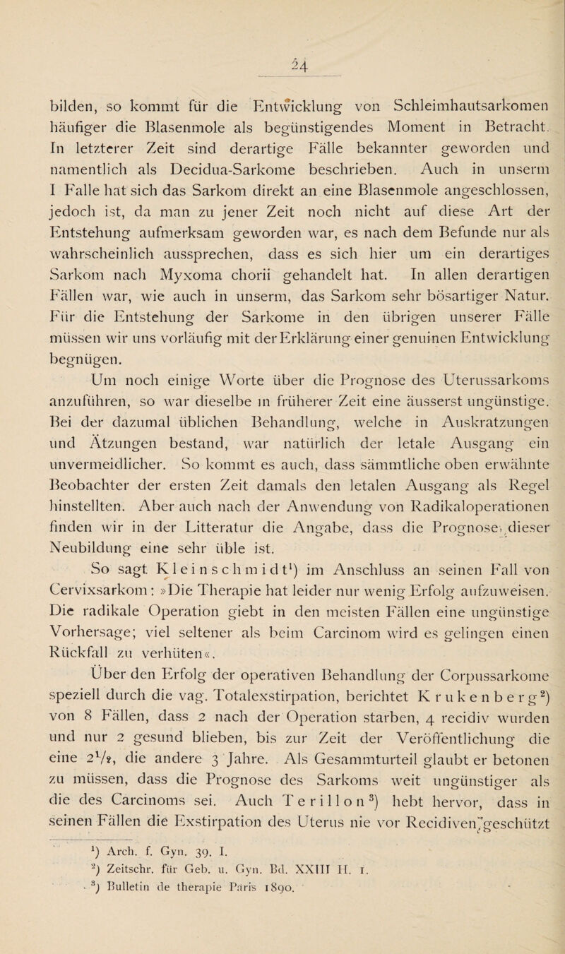 bilden, so kommt für die Entwicklung von Schleimhautsarkomen häufiger die Blasenmole als begünstigendes Moment in Betracht. In letzterer Zeit sind derartige Fälle bekannter geworden und namentlich als Decidua-Sarkome beschrieben. Auch in unserm I Falle hat sich das Sarkom direkt an eine Blascnmole angeschlossen, jedoch ist, da man zu jener Zeit noch nicht auf diese Art der Entstehung aufmerksam geworden war, es nach dem Befunde nur als wahrscheinlich aussprechen, dass es sich hier um ein derartiges Sarkom nach Myxoma chorii gehandelt hat. In allen derartigen Fällen war, wie auch in unserm, das Sarkom sehr bösartiger Natur. Für die Entstehung der Sarkome in den übrigen unserer Fälle müssen wir uns vorläufig mit der Erklärung einer genuinen Entwicklung begnügen. Um noch einige Worte über die Prognose des Uterussarkoms anzuführen, so war dieselbe in früherer Zeit eine äusserst ungünstige. Bei der dazumal üblichen Behandlung, welche in Auskratzungen und Ätzungen bestand, war natürlich der letale Ausgang ein unvermeidlicher. So kommt es auch, dass sämmtliche oben erwähnte Beobachter der ersten Zeit damals den letalen Ausgang als Regel hinstellten. Aber auch nach der Anwendung von Radikaloperationen finden wir in der Litteratur die Angabe, dass die Prognose..dieser Neubildung eine sehr üble ist. So sagt K1 e i n s c h m i d t1) im Anschluss an seinen Fall von Cervixsarkom : »Die Therapie hat leider nur wenig Erfolg aufzuweisen. Die radikale Operation giebt in den meisten Fällen eine ungünstige Vorhersage; viel seltener als beim Carcinom wird es gelingen einen Rückfall zu verhüten«. Über den Ivrfolg der operativen Behandlung der Corpussarkome speziell durch die vag. Totalexstirpation, berichtet Krukenberg2) von 8 Fällen, dass 2 nach der Operation starben, 4 recidiv wurden und nur 2 gesund blieben, bis zur Zeit der Veröffentlichung die eine 21/?, die andere 3 Jahre. Als Gesammturteil glaubt er betonen zu müssen, dass die Prognose des Sarkoms weit ungünstiger als die des Carcinoms sei. Auch T e r i 11 o n 8) hebt hervor, dass in seinen Fällen die Exstirpation des Uterus nie vor Recidivenjgeschützt x) Arch. f. Gyn. 39. I. -) Zeitschr. für Geb. 11. Gyn. Bd. XXIII H. 1. • b Bulletin de therapie Paris 1890.