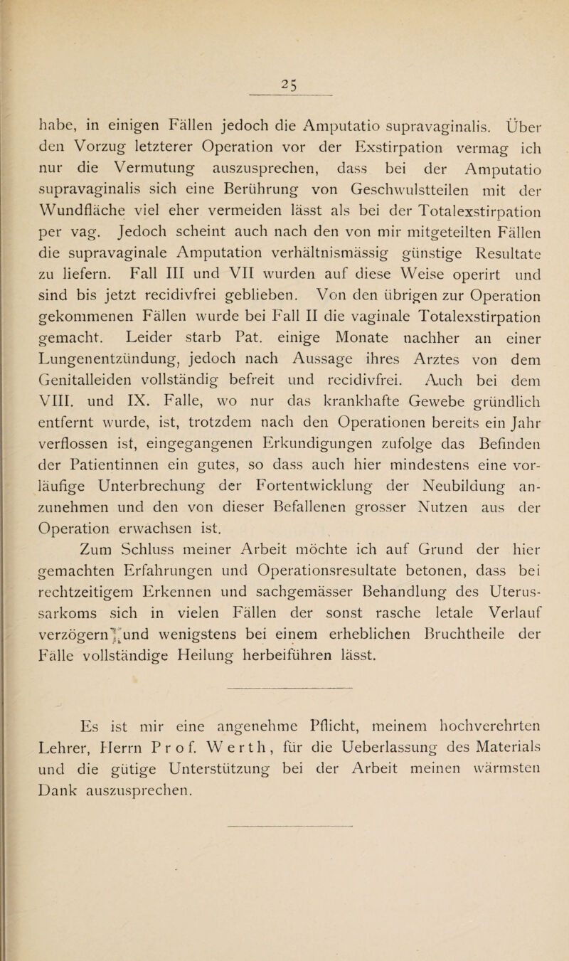habe, in einigen Fällen jedoch die Amputatio supravaginalis. Über den Vorzug letzterer Operation vor der Exstirpation vermag ich nur die Vermutung auszusprechen, dass bei der Amputatio supravaginalis sich eine Berührung von Geschwulstteilen mit der Wundfläche viel eher vermeiden lässt als bei der Totalexstirpation per vag. Jedoch scheint auch nach den von mir mitgeteilten Fällen die supravaginale Amputation verhältnismässig günstige Resultate zu liefern. Fall III und VII wurden auf diese Weise operirt und sind bis jetzt recidivfrei geblieben. Von den übrigen zur Operation gekommenen Fällen wurde bei Fall II die vaginale Totalexstirpation gemacht. Leider starb Pat. einige Monate nachher an einer Lungenentzündung, jedoch nach Aussage ihres Arztes von dem Genitalleiden vollständig befreit und recidivfrei. Auch bei dem VIII. und IX. Falle, wo nur das krankhafte Gewebe gründlich entfernt wurde, ist, trotzdem nach den Operationen bereits ein Jahr verflossen ist, eingegangenen Erkundigungen zufolge das Befinden der Patientinnen ein gutes, so dass auch hier mindestens eine vor¬ läufige Unterbrechung der Fortentwicklung der Neubildung an¬ zunehmen und den von dieser Befallenen grosser Nutzen aus der Operation erwachsen ist. Zum Schluss meiner Arbeit möchte ich auf Grund der hier gemachten Erfahrungen und Operationsresultate betonen, dass bei rechtzeitigem Erkennen und sachgemässer Behandlung des Uterus¬ sarkoms sich in vielen Fällen der sonst rasche letale Verlauf verzögern !tund wenigstens bei einem erheblichen Bruchtheile der Fälle vollständige Heilung herbeiführen lässt. Es ist mir eine angenehme Pflicht, meinem hochverehrten Lehrer, Herrn Prof. Werth, für die Ueberlassung des Materials und die gütige Unterstützung bei der Arbeit meinen wärmsten Dank auszusprechen.