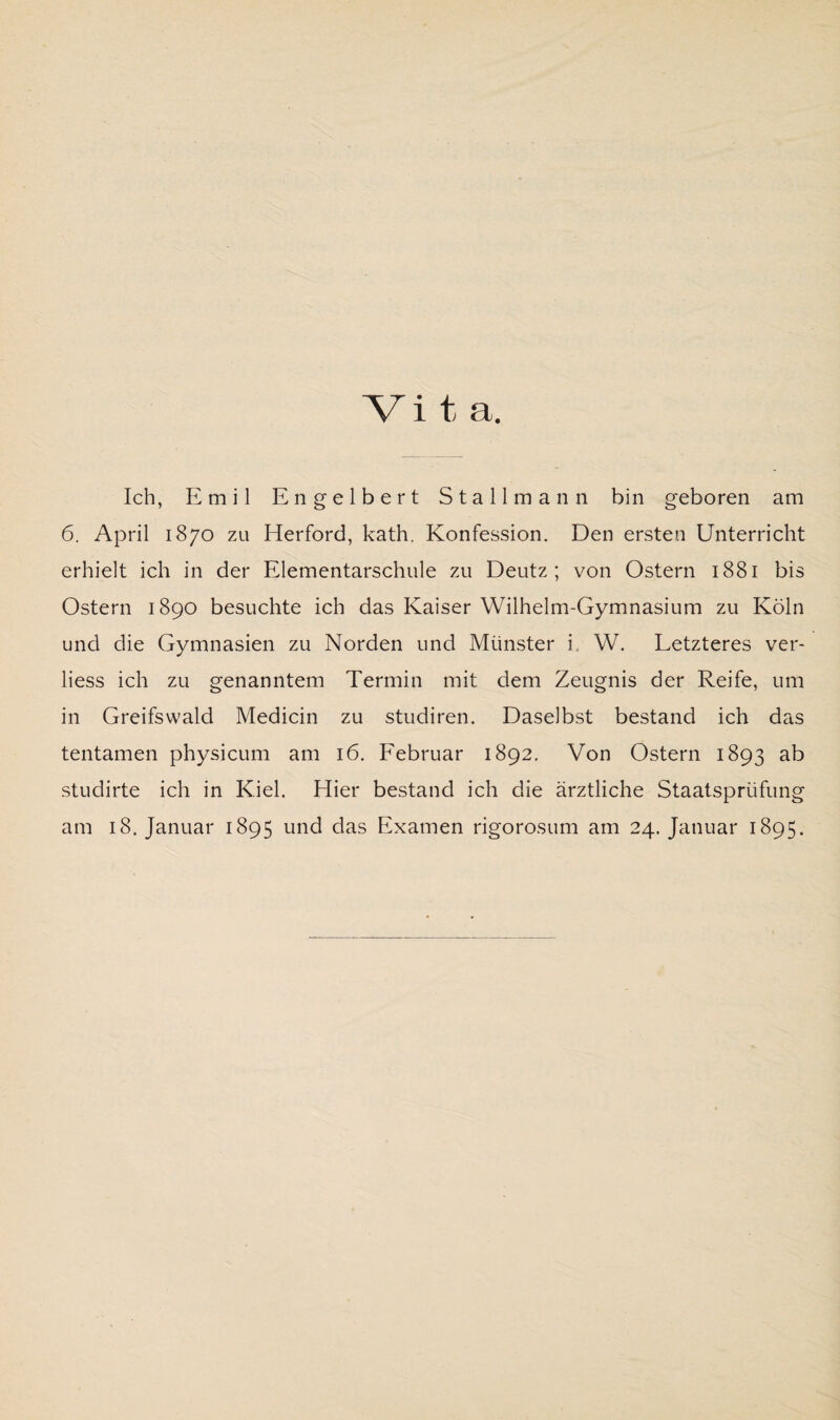 Vi t a. Ich, Emil Engelbert Stallmann bin geboren am 6. April 1870 zu Herford, kath. Konfession. Den ersten Unterricht erhielt ich in der Elementarschule zu Deutz; von Ostern 1881 bis Ostern 1890 besuchte ich das Kaiser Wilhelm-Gymnasium zu Köln und die Gymnasien zu Norden und Münster i W. Letzteres ver- liess ich zu genanntem Termin mit dem Zeugnis der Reife, um in Greifswald Medicin zu studiren. Daselbst bestand ich das tentamen physicum am 16. Februar 1892. Von Ostern 1893 ab studirte ich in Kiel. Hier bestand ich die ärztliche Staatsprüfung am 18. Januar 1895 und das Examen rigorosum am 24. Januar 1895.