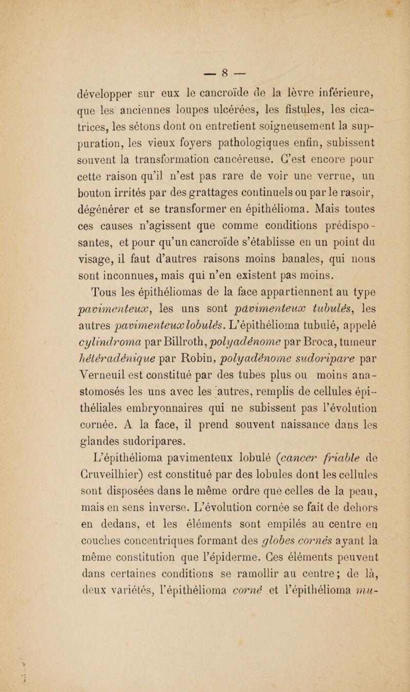 développer sur eux le cancroïde de la lèvre inférieure, que les anciennes loupes ulcérées, les fistules, les cica¬ trices, les sétons dont on entretient soigneusement la sup¬ puration, les vieux foyers pathologiques enfin, subissent souvent la transformation cancéreuse. C’est encore pour cette raison qu’il n’est pas rare de voir une verrue, un bouton irrités par des grattages continuels ou par le rasoir, dégénérer et se transformer en épithélioma. Mais toutes ces causes n’agissent que comme conditions prédispo¬ santes, et pour qu’un cancroïde s’établisse en un point du visage, il faut d’autres raisons moins banales, qui nous sont inconnues, mais qui n’en existent pas moins. Tous les épithéliomas de la face appartiennent au type pavimenteux, les uns sont pavimenteux tubulés, les autres pavimenteux lobules. L’épithélioma tubulé, appelé cylindroma par Billroth,poly adénome par Broca, tumeur tiètèradènique par Robin, polyadénome sudoripare par Verneuil est constitué par des tubes plus ou moins ana¬ stomosés les uns avec les autres, remplis de cellules épi¬ théliales embryonnaires qui ne subissent pas l’évolution cornée. A la face, il prend souvent naissance dans les glandes sudoripares. L’épithélioma pavimenteux lobulé (cancer friable de Cruveilhier) est constitué par des lobules dont les cellules sont disposées dans le même ordre que celles de la peau, mais en sens inverse. L’évolution cornée se fait de dehors en dedans, et les éléments sont empilés au centre en couches concentriques formant des globes cornés ayant la même constitution que l’épiderme. Ges éléments peuvent dans certaines conditions se ramollir au centre; de là, deux variétés, l’épithélioma corné et l’épithélioma mu-