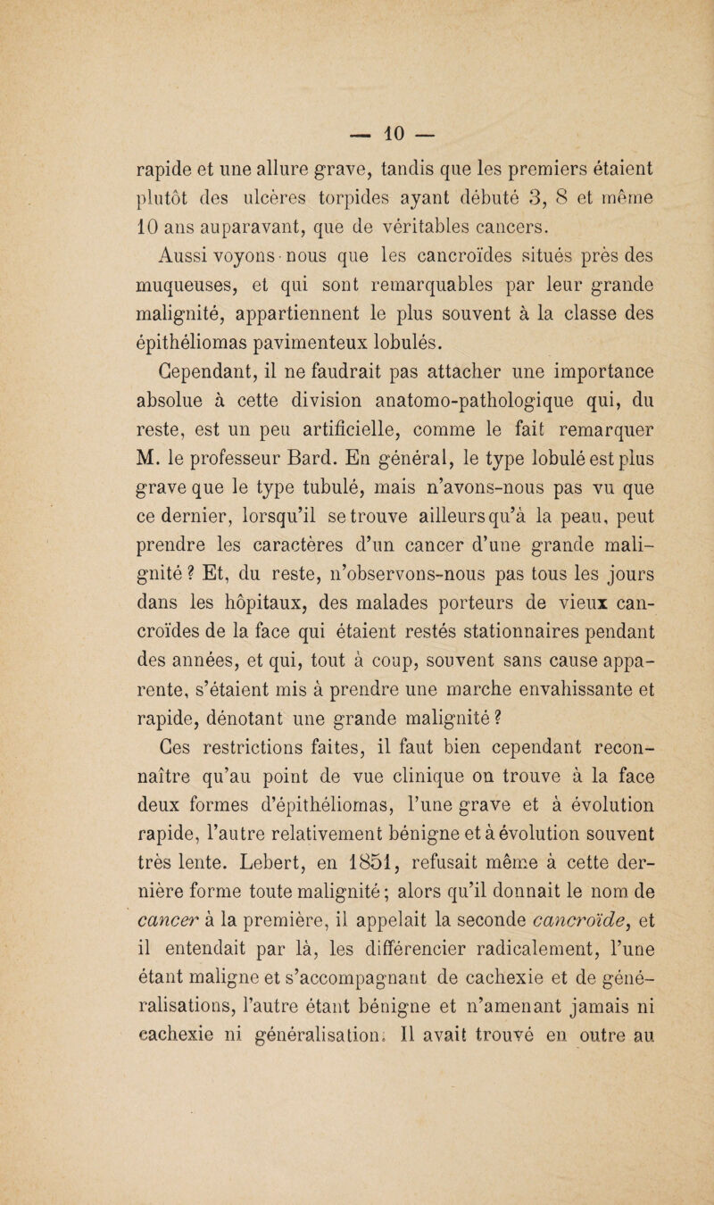 rapide et une allure grave, tandis que les premiers étaient plutôt des ulcères torpides ayant débuté 3, 8 et même 10 ans auparavant, que de véritables cancers. Aussi voyons -nous que les cancroïdes situés près des muqueuses, et qui sont remarquables par leur grande malignité, appartiennent le plus souvent à la classe des épithéliomas pavimenteux lobulés. Cependant, il ne faudrait pas attacher une importance absolue à cette division anatomo-pathologique qui, du reste, est un peu artificielle, comme le fait remarquer M. le professeur Bard. En général, le type lobulé est plus grave que le type tubulé, mais n’avons-nous pas vu que ce dernier, lorsqu’il se trouve ailleurs qu’à la peau, peut prendre les caractères d’un cancer d’une grande mali¬ gnité ? Et, du reste, n’observons-nous pas tous les jours dans les hôpitaux, des malades porteurs de vieux can¬ croïdes de la face qui étaient restés stationnaires pendant des années, et qui, tout à coup, souvent sans cause appa¬ rente, s’étaient mis à prendre une marche envahissante et rapide, dénotant une grande malignité ? Ces restrictions faites, il faut bien cependant recon¬ naître qu’au point de vue clinique on trouve à la face deux formes d’épithéliomas, l’une grave et à évolution rapide, l’autre relativement bénigne et à évolution souvent très lente. Lebert, en 1851, refusait même à cette der¬ nière forme toute malignité ; alors qu’il donnait le nom de cancer à la première, il appelait la seconde cancroïde, et 11 entendait par là, les différencier radicalement, l’une étant maligne et s’accompagnant de cachexie et de géné¬ ralisations, l’autre étant bénigne et n’amenant jamais ni cachexie ni généralisation. Il avait trouvé en outre au
