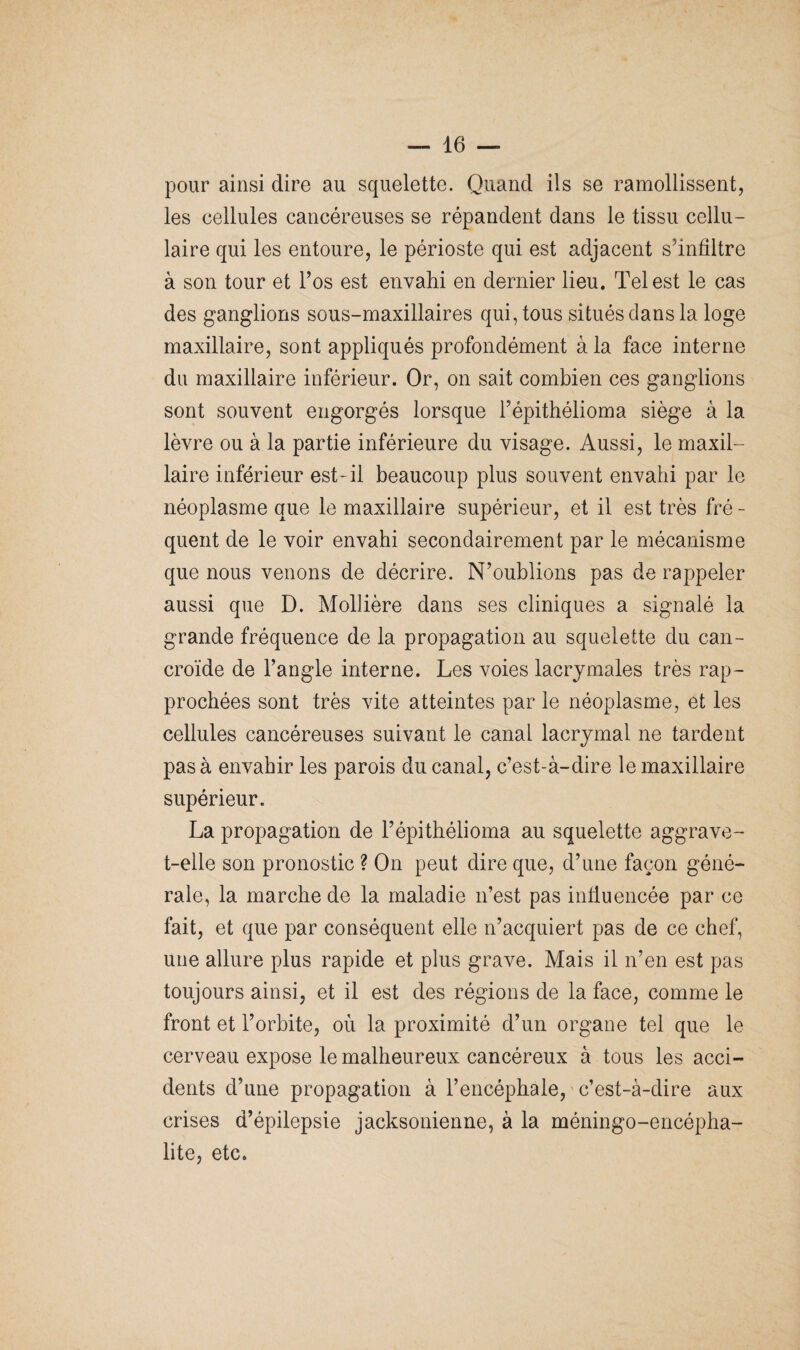 pour ainsi dire au squelette. Quand ils se ramollissent, les cellules cancéreuses se répandent dans le tissu cellu¬ laire qui les entoure, le périoste qui est adjacent s'infiltre à son tour et l’os est envahi en dernier lieu. Tel est le cas des ganglions sous-maxillaires qui, tous situés dans la loge maxillaire, sont appliqués profondément à la face interne du maxillaire inférieur. Or, on sait combien ces ganglions sont souvent engorgés lorsque l’épithélioma siège à la lèvre ou à la partie inférieure du visage. Aussi, le maxil¬ laire inférieur est-il beaucoup plus souvent envahi par le néoplasme que le maxillaire supérieur, et il est très fré - quent de le voir envahi secondairement par le mécanisme que nous venons de décrire. N’oublions pas de rappeler aussi que D. Mollière dans ses cliniques a signalé la grande fréquence de la propagation au squelette du can- croïde de l’angle interne. Les voies lacrymales très rap¬ prochées sont très vite atteintes par le néoplasme, et les cellules cancéreuses suivant le canal lacrymal ne tardent pas à envahir les parois du canal, c’est-à-dire le maxillaire supérieur. La propagation de l’épithélioma au squelette aggrave- t-elle son pronostic ? On peut dire que, d’une façon géné¬ rale, la marche de la maladie n’est pas influencée par ce fait, et que par conséquent elle n’acquiert pas de ce chef, une allure plus rapide et plus grave. Mais il n’en est pas toujours ainsi, et il est des régions de la face, comme le front et l’orbite, où la proximité d’un organe tel que le cerveau expose le malheureux cancéreux à tous les acci¬ dents d’une propagation à l’encéphale, c’est-à-dire aux crises d’épilepsie jacksonienne, à la méningo-encépha- lite, etc.