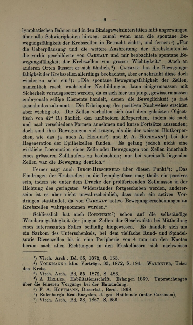 lymphatischen Bahnen und in den Bindegewebsinterstitien hilft ungezwungen über alle Schwierigkeiten hinweg, zumal wenn man die spontane Be¬ wegungsfähigkeit der Krebszellen in Betracht zieht“, und ferner:J) „Für die Ueberpflanzung und die weitere Ausbreitung der Krebsknoten ist die vorhin geschilderte von Carmalt und mir beobachtete spontane Be¬ wegungsfähigkeit der Krebszellen von grosser Wichtigkeit.“ Auch an anderen Orten äussert er sich ähnlich.* 2) Carmalt hat die Bewegungs¬ fähigkeit der Krebszellen allerdings beobachtet, aber er schränkt diese doch wieder zu sehr ein3): „Die spontane Bewegungsfähigkeit der Zellen, namentlich rasch wachsender Neubildungen, kann einigermaassen mit Sicherheit vorausgesetzt werden, da es sich hier um junge, gewissermaassen embryonale zellige Elemente handelt, denen die Beweglichkeit ja fast ausnahmlos zukommt. Die Erbringung des positiven Nachweises erschien aber wichtig etc. Die Zellen verhalten sich (auf dem geheizten Object¬ tisch von 42° C.) ähnlich den amöboiden Körperchen, indem sie nach und nach verschiedene Formen annehmen und kurze Fortsätze aussenden; doch sind ihre Bewegungen viel träger, als die der weissen Blutkörper¬ chen, wie das ja auch A. Heller4) und F. A. Hoeemann5) bei der Regeneration der Epithelzellen fanden. Es gelang jedoch nicht eine wirkliche Locomotion einer Zelle oder Bewegungen von Zellen innerhalb eines grösseren Zellhaufens zu beobachten; nur bei vereinzelt liegenden Zellen war die Bewegung deutlich.“ Ferner sagt auch Birch-Hirscheeld über diesen Punkt6): „Das Eindringen der Krebszellen in die Lymphgefässe mag theils ein passives sein, indem sie unter dem Drucke der proliferirenden Zellmassen in der Richtung des geringsten Widerstandes fortgeschoben werden, anderer¬ seits ist es aber nicht unwahrscheinlich, dass auch ein actives Vor¬ dringen stattfindet, da von Carmalt active Bewegungserscheinungen an Krebszellen wahrgenommen wurden.“ Schliesslich hat auch Cohnheim 7) schon auf die selbständige Wanderungsfähigkeit der jungen Zellen der Geschwülste bei Mittheilung eines interessanten Falles beiläufig hingewiesen. Es handelt sich um ein Sarkom des Unterschenkels, bei dem vielfache Rund- und Spindel- sowie Riesenzellen bis in eine Peripherie von 4 mm um den Knoten herum nach allen Richtungen in den Muskelfasern sich nach weisen 4) Virch. Arch., Bd. 55, 1872, S. 155. 2) Volkmann’s klin. Vorträge, 33, 1872, S. 194. Waldeyer, Ueber den Krebs. 3) Virch. Arch., Bd. 55, 1872, S. 486. 4) A. Heller, Habilitationsschrift. Erlangen 1869. Untersuchungen über die feineren Vorgänge bei der Entzündung. f)) F. A. Hoeemann, Dissertat., Berol. 1868, c) Eulenburg’s Real-Encyclop. d. ges. Heilkunde (unter Carcinom).