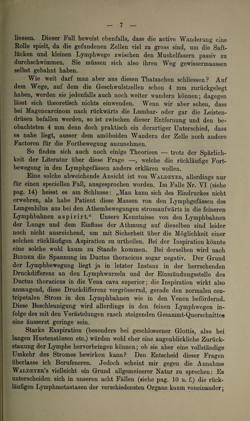 Hessen. Dieser Fall beweist ebenfalls, dass die active Wanderung eine Rolle spielt, da die gefundenen Zellen viel zu gross sind, um die Saft¬ lücken und kleinen Lymphwege zwischen den Muskelfasern passiv zu durchschwimmen. Sie müssen sich also ihren Weg gewissermaassen selbst gebahnt haben. Wie weit darf man aber aus diesen Thatsachen schlossen? Auf dem Wege, auf dem die Geschwulstzellen schon 4 mm zurückgelegt haben, werden sie jedenfalls auch noch weiter wandern können; dagegen lässt sich theoretisch nichts einwenden. Wenn wir aber sehen, dass bei Magencarcinom nach rückwärts die Lumbar- oder gar die Leisten¬ drüsen befallen werden, so ist zwischen dieser Entfernung und den be¬ obachteten 4 mm denn doch praktisch ein derartiger Unterschied, dass es nahe liegt, ausser dem amöboiden Wandern der Zelle noch andere Factoren für die Fortbewegung anzunehmen. So finden sich auch noch einige Theorieen — trotz der Spärlich¬ keit der Literatur über diese Frage —, welche die rückläufige Fort¬ bewegung in den Lymphgefässen anders erklären wollen. Eine solche abweichende Ansicht ist von Waldeyer, allerdings nur für einen speciellen Fall, ausgesprochen worden. Im Falle Nr. VI (siehe pag. 14) heisst es am Schlüsse: „Man kann sich des Eindruckes nicht erwehren, als habe Patient diese Massen von den Lymphgefässen des Lungenhilus aus bei den Athembewegungen stromaufwärts in die feineren Lymphbahnen aspirirt.“ Unsere Kenntnisse von den Lymphbahnen der Lunge und dem Einfluss der Athmung auf dieselben sind leider noch nicht ausreichend, um mit Sicherheit über die Möglichkeit einer solchen rückläufigen Aspiration zu urtheilen. Bei der Inspiration könnte eine solche wohl kaum zu Stande kommen. Bei derselben wird nach Bidder die Spannung im Ductus thoracicus sogar negativ. Der Grund der Lymphbewegung liegt ja in letzter Instanz in der herrschenden Druckdifferenz an den Lymphwurzeln und der Einmündungsstelle des Ductus thoracicus in die Vena cava superior; die Inspiration wirkt also ansaugend, diese Druckdifferenz vergrössernd, gerade den normalen cen- tripetalen Strom in den Lymphbahnen wie in den Venen befördernd. Diese Beschleunigung wird allerdings in den feinen Lymphwegen in¬ folge des mit den Verästelungen rasch steigenden Gesammt-Querschnittes eine äusserst geringe sein. Starke Exspiration (besonders bei geschlossener Glottis, also bei langen Hustenstössen etc.) würden wohl eher eine augenblickliche Zurück¬ stauung der Lymphe hervorbringen können; ob sie aber eine vollständige Umkehr des Stromes bewirken kann? Den Entscheid dieser Fragen überlasse ich Berufeneren. Jedoch scheint mir gegen die Annahme Waldeyer’s vielleicht ein Grund allgemeinerer Natur zu sprechen: Es unterscheiden sich in unseren acht Fällen (siehe pag. 10 u. f.) die rück¬ läufigen Lymphmetastasen der verschiedensten Organe kaum voneinander;