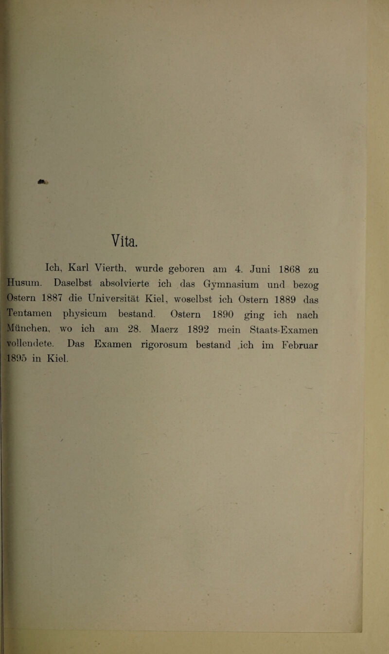 Vita. Ich, Karl Vierth, wurde geboren am 4. Juni 1868 zu Husum. Daselbst absolvierte ich das Gymnasium und bezog Ostern 1887 die Universität Kiel, woselbst ich Ostern 1889 das Tentamen physicum bestand. Ostern 1890 ging ich nach München, wo ich am 28. Maerz 1892 mein Staats-Examen vollendete. Das Examen rigorosum bestand ich im Februar 1895 in Kiel.