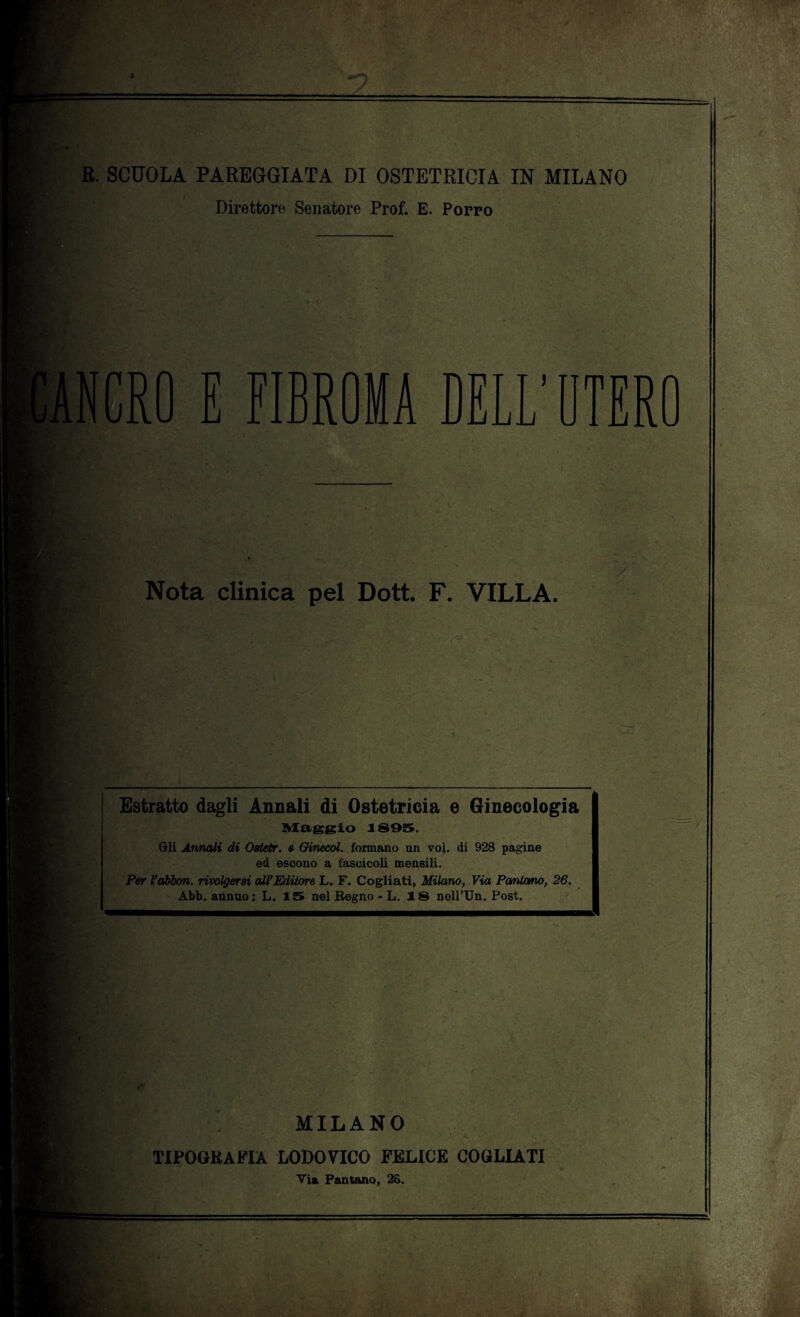 Direttore Senatore Prof. E. Porro E FIBROMA DELL’ UTERO Nota clinica pel Dott. F. VILLA. Estratto dagli Annali di Ostetricia e Ginecologia Alaggio 1895. Gli Annali di Ostetr. « Ginecol. formano un voi. di 928 pagine ed escono a fascicoli mensili. Per l’abbon. rivolgerai all’Editore L. F. Cogliati, Milano, Via Pantano, 26. Abb. annuo: L. 15 nel Regno - L. 18 neU’Un. Post. MILANO TIPOGRAFIA LODOVICO FELICE COGLIATI Via Pantano, 26.