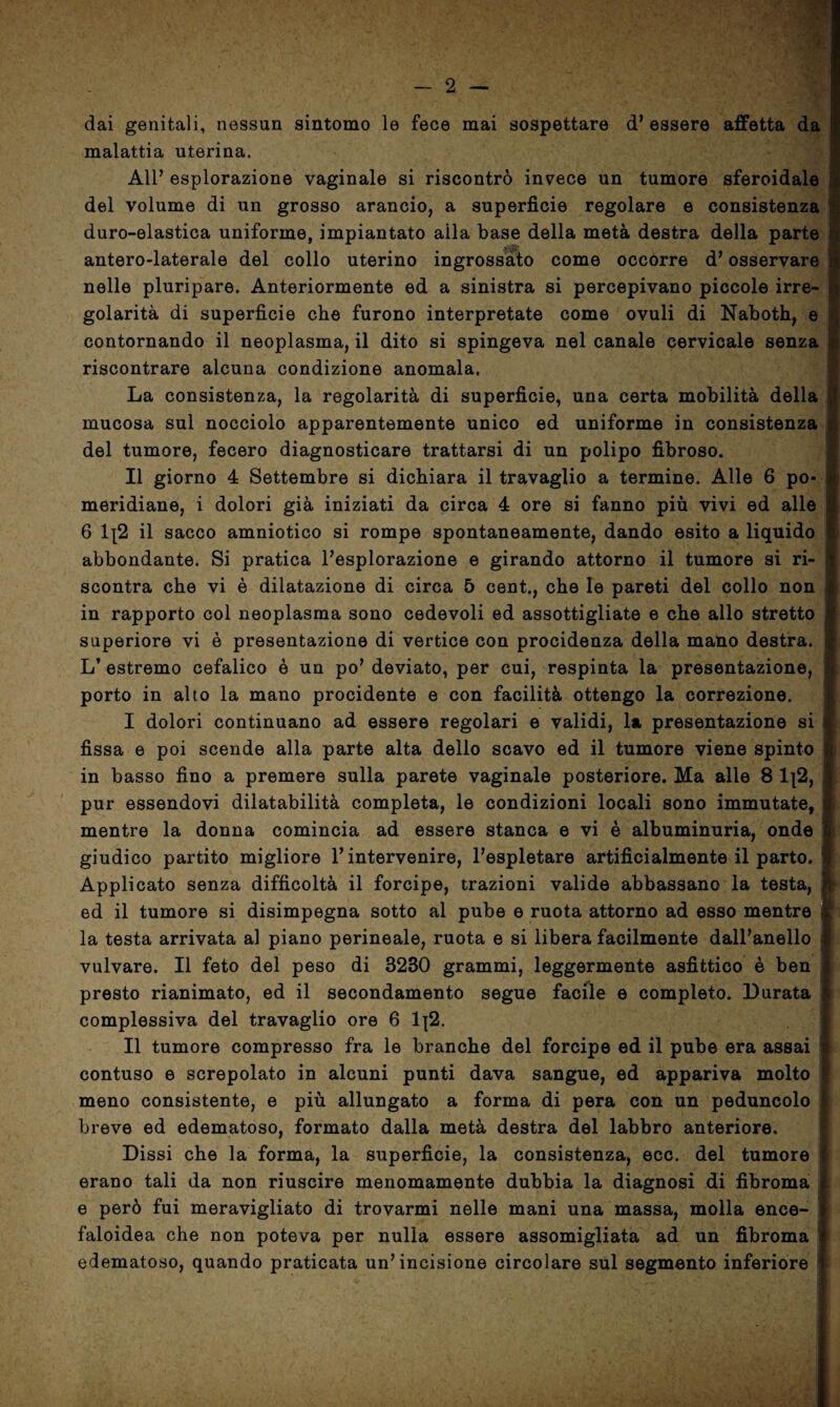 dai genitali, nessun sintomo le fece mai sospettare d’essere affetta da malattia uterina. All’ esplorazione vaginale si riscontrò invece un tumore sferoidale del volume di un grosso arancio, a superficie regolare e consistenza duro-elastica uniforme, impiantato alla base della metà destra della parte antero-laterale del collo uterino ingrossato come occorre d’osservare nelle pluripare. Anteriormente ed a sinistra si percepivano piccole irre¬ golarità di superficie che furono interpretate come ovuli di Naboth, e contornando il neoplasma, il dito si spingeva nel canale cervicale senza riscontrare alcuna condizione anomala. La consistenza, la regolarità di superficie, una certa mobilità della mucosa sul nocciolo apparentemente unico ed uniforme in consistenza del tumore, fecero diagnosticare trattarsi di un polipo fibroso. Il giorno 4 Settembre si dichiara il travaglio a termine. Alle 6 po¬ meridiane, i dolori già iniziati da circa 4 ore si fanno più vivi ed alle 6 1{2 il sacco amniotico si rompe spontaneamente, dando esito a liquido abbondante. Si pratica l’esplorazione e girando attorno il tumore si ri¬ scontra che vi è dilatazione di circa 5 cent., che le pareti del collo non in rapporto col neoplasma sono cedevoli ed assottigliate e che allo stretto superiore vi è presentazione di vertice con procidenza della mano destra. L’ estremo cefalico è un po’ deviato, per cui, respinta la presentazione, porto in alto la mano procidente e con facilità ottengo la correzione. I dolori continuano ad essere regolari e validi, la presentazione si fissa e poi scende alla parte alta dello scavo ed il tumore viene spinto in basso fino a premere sulla parete vaginale posteriore. Ma alle 8 1|2, pur essendovi dilatabilità completa, le condizioni locali sono immutate, mentre la donna comincia ad essere stanca e vi è albuminuria, onde giudico partito migliore l’intervenire, l’espletare artificialmente il parto. Applicato senza difficoltà il forcipe, trazioni valide abbassano la testa, ed il tumore si disimpegna sotto al pube e ruota attorno ad esso mentre la testa arrivata al piano perineale, ruota e si libera facilmente dall’anello vulvare. Il feto del peso di 3280 grammi, leggermente asfittico è ben presto rianimato, ed il secondamento segue facile e completo. Durata complessiva del travaglio ore 6 Ij2. II tumore compresso fra le branche del forcipe ed il pube era assai contuso e screpolato in alcuni punti dava sangue, ed appariva molto meno consistente, e più allungato a forma di pera con un peduncolo breve ed edematoso, formato dalla metà destra del labbro anteriore. Dissi che la forma, la superficie, la consistenza, ecc. del tumore 1 erano tali da non riuscire menomamente dubbia la diagnosi di fibroma e però fui meravigliato di trovarmi nelle mani una massa, molla ence¬ faloidea che non poteva per nulla essere assomigliata ad un fibroma edematoso, quando praticata un’incisione circolare sul segmento inferiore