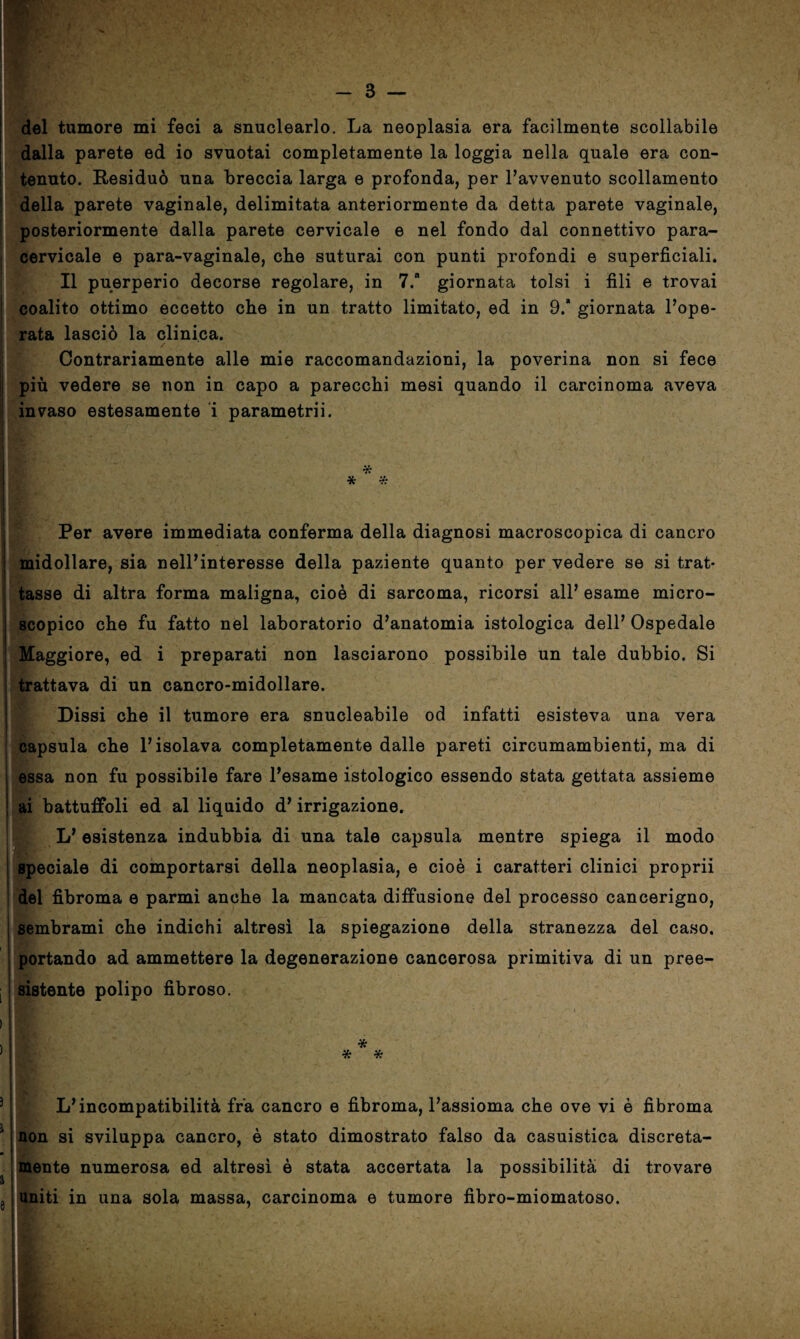 del tumore mi feci a snuclearlo. La neoplasia era facilmente scollabile dalla parete ed io svuotai completamente la loggia nella quale era con¬ tenuto. Residuò una breccia larga e profonda, per l’avvenuto scollamento della parete vaginale, delimitata anteriormente da detta parete vaginale, posteriormente dalla parete cervicale e nel fondo dal connettivo para¬ cervicale e para-vaginale, che suturai con punti profondi e superficiali. Il puerperio decorse regolare, in 7. giornata tolsi i fili e trovai coalito ottimo eccetto che in un tratto limitato, ed in 9.* giornata Pope- rata lasciò la clinica. Contrariamente alle mie raccomandazioni, la poverina non si fece più vedere se non in capo a parecchi mesi quando il carcinoma aveva j invaso estesamente i parametrii. ■ * * * Per avere immediata conferma della diagnosi macroscopica di cancro midollare, sia nell’interesse della paziente quanto per vedere se si trat¬ tasse di altra forma maligna, cioè di sarcoma, ricorsi all’ esame micro¬ scopico che fu fatto nel laboratorio d’anatomia istologica dell’ Ospedale Maggiore, ed i preparati non lasciarono possibile un tale dubbio. Si trattava di un cancro-midollare. Dissi che il tumore era snucleabile od infatti esisteva una vera Hr- capsula che Pisolava completamente dalle pareti circumambienti, ma di essa non fu possibile fare Pesame istologico essendo stata gettata assieme ai battuffoli ed al liquido d’irrigazione. L’ esistenza indubbia di una tale capsula mentre spiega il modo | speciale di comportarsi della neoplasia, e cioè i caratteri clinici proprii del fibroma e parmi anche la mancata diffusione del processo cancerigno, sembrami che indichi altresì la spiegazione della stranezza del caso, portando ad ammettere la degenerazione cancerosa primitiva di un pree¬ sistente polipo fibroso. L’incompatibilità fra cancro e fibroma, l’assioma che ove vi è fibroma non si sviluppa cancro, è stato dimostrato falso da casuistica discreta¬ mente numerosa ed altresì è stata accertata la possibilità di trovare uniti in una sola massa, carcinoma e tumore fibro-miomatoso. .