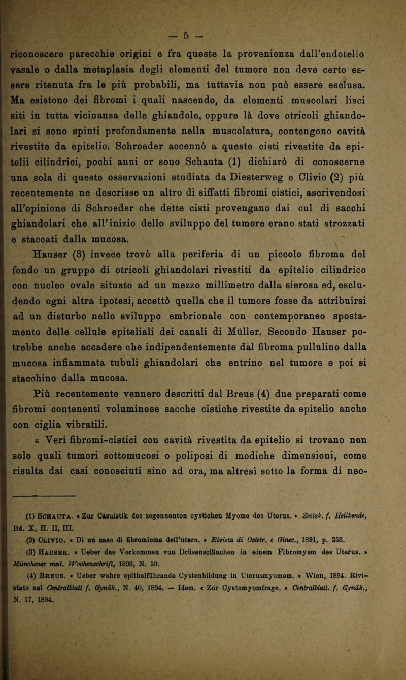 saiwarnmmm riconoscere parecchie origini e fra queste la provenienza dairendotelio vasaio o dalla metaplasia degli elementi del tumore non deve certo es¬ sere ritenuta fra le più probabili, ma tuttavia non può essere esclusa. Ma esistono dei fibromi i quali nascendo, da elementi muscolari lisci | siti in tutta vicinanza delle ghiandole, oppure là dove otricoli ghiando¬ lari si sono spinti profondamente nella muscolatura, contengono cavità rivestite da epitelio. Schroeder accennò a queste cisti rivestite da epi- telii cilindrici, pochi anni or sono Schauta (1) dichiarò di conoscerne una sola di queste osservazioni studiata da Diesterweg e Clivio (2) più recentemente ne descrisse un altro di siffatti fibromi cistici, ascrivendosi all’opinione di Schroeder che dette cisti provengano dai cui di sacchi ghiandolari che all’inizio dello sviluppo del tumore erano stati strozzati e staccati dalla mucosa. Hauser (3) invece trovò alla periferia di un. piccolo fibroma del fondo un gruppo di otricoli ghiandolari rivestiti da epitelio cilindrico con nucleo ovale situato ad un mezzo millimetro dalla sierosa ed, esclu¬ dendo ogni altra ipotesi, accettò quella che il tumore fosse da attribuirsi ad un disturbo nello sviluppo embrionale con contemporaneo sposta¬ mento delle cellule epiteliali dei canali di Muller. Secondo Hauser po¬ trebbe anche accadere che indipendentemente dal fibroma pullulino dalla mucosa infiammata tubuli ghiandolari che entrino nel tumore e poi si stacchino dalla mucosa. Più recentemente vennero descritti dal Breus (4) due preparati come fibromi contenenti voluminose sacche cistiche rivestite da epitelio anche con ciglia vibratili. « Veri fibromi-cistici con cavità rivestita da epitelio si trovano non solo quali tumori sottomucosi o poliposi di modiche dimensioni, come risulta dai casi conosciuti sino ad ora, ma altresì sotto la forma di neo- J (1) Schauta. « Zur Casuistik des sogennanten cystichen Myome des Uterus. » Zrìtsk. f, Hdlktndc, i Bd. x, h. n, ni. (2) Clivio. « Di un caso di fibromioma dell’utero. > Rivista dì Ostetr. e Qinec., 1891, p. 253. (3) Hauser, « Ueber das Vorkommeu von Driisensclauchen in einem Fibromyom des Uterus. » Mùnchener med. Wochenschrift, .1893, N. 10. (4) Breus. « Ueber wahre epithelfiihrande Oystenbildung in Uterusmyomem. » Wien, 1894. Rivi- stato nel Centralblatt f. Gynak., N. 40, 1894. — Idem. * Zur Cystomyomfrage. » Centralblatt. f. Gynak., N. 17, 1894. I