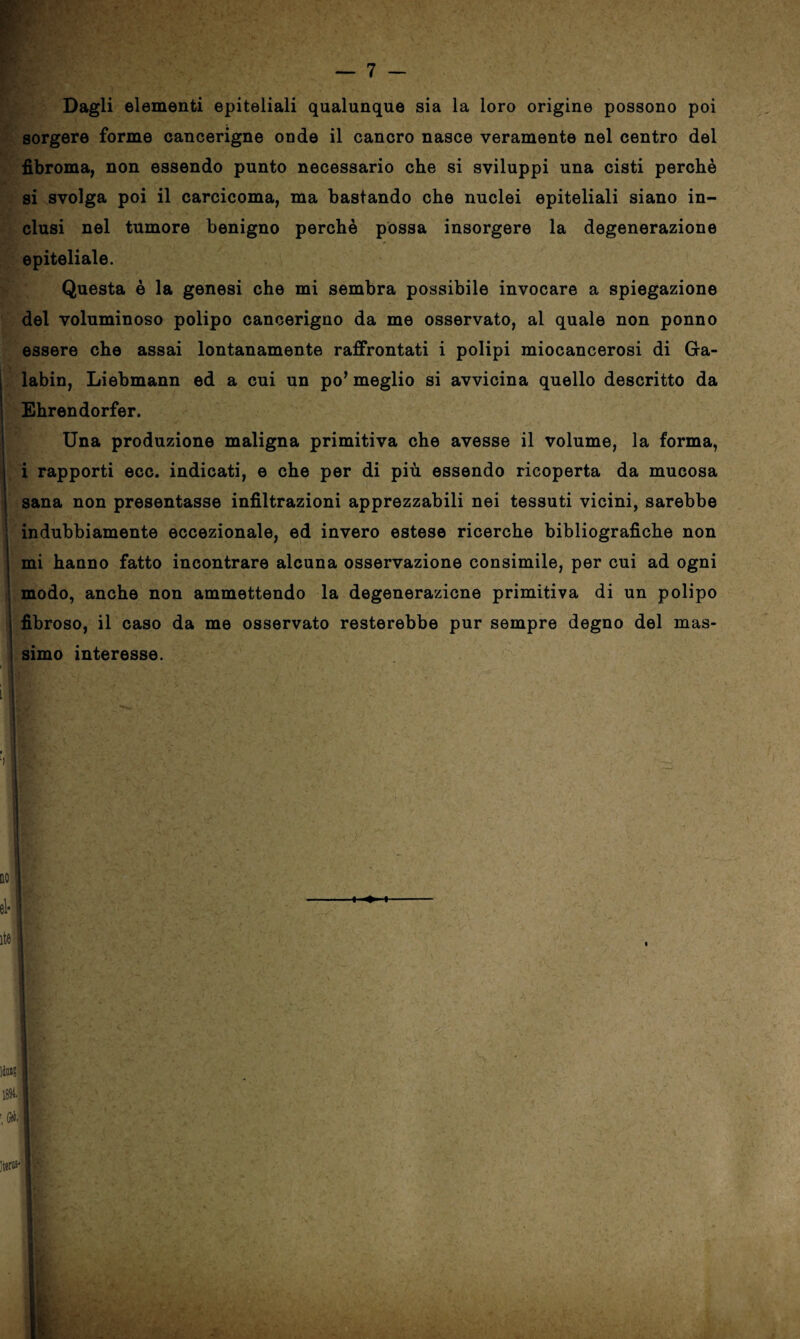 Dagli elementi epiteliali qualunque sia la loro origine possono poi sorgere forme cancerigne onde il cancro nasce veramente nel centro del fibroma, non essendo punto necessario che si sviluppi una cisti perchè ■ si svolga poi il carcicoma, ma bastando che nuclei epiteliali siano in¬ clusi nel tumore benigno perchè possa insorgere la degenerazione epiteliale. Questa è la genesi che mi sembra possibile invocare a spiegazione del voluminoso polipo cancerigno da me osservato, al quale non ponno essere che assai lontanamente raffrontati i polipi miocancerosi di Gra- labin, Liebmann ed a cui un po’ meglio si avvicina quello descritto da Ehrendorfer. Una produzione maligna primitiva che avesse il volume, la forma, i rapporti ecc. indicati, e che per di più essendo ricoperta da mucosa sana non presentasse infiltrazioni apprezzabili nei tessuti vicini, sarebbe indubbiamente eccezionale, ed invero estese ricerche bibliografiche non mi hanno fatto incontrare alcuna osservazione consimile, per cui ad ogni modo, anche non ammettendo la degenerazione primitiva di un polipo fibroso, il caso da me osservato resterebbe pur sempre degno del mas¬ simo interesse.